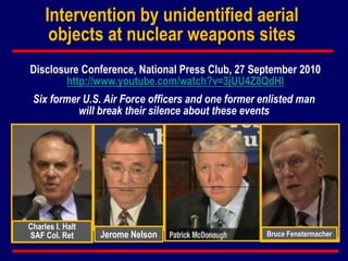 Charles I. Halt
SAF Col. Ret Jerome Nelson Bruce Fenstermacher
Intervention by unidentified aerial
objects at nuclear weapons sites
Disclosure Conference, National Press Club, 27 September 2010
http://www.youtube.com/watch?v=3jUU4Z8QdHI
Six former U.S. Air Force officers and one former enlisted man
will break their silence about these events
 
