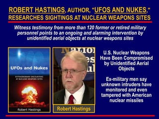 Robert Hastings
ROBERT HASTINGS, AUTHOR, "UFOS AND NUKES,"
RESEARCHES SIGHTINGS AT NUCLEAR WEAPONS SITES
Witness testimony from more than 120 former or retired military
personnel points to an ongoing and alarming intervention by
unidentified aerial objects at nuclear weapons sites
U.S. Nuclear Weapons
Have Been Compromised
by Unidentified Aerial
Objects
Ex-military men say
unknown intruders have
monitored and even
tampered with American
nuclear missiles
 