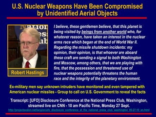 Robert Hastings
Transcript: [UFO] Disclosure Conference at the National Press Club, Washington,
streamed live on CNN - 10 am Pacific Time, Monday 27 Sept.
http://projectavalon.net/lang/en/ufo_disclosure_conference_at_the_national_press_club_washington_09-27-10_en.html
I believe, these gentlemen believe, that this planet is
being visited by beings from another world who, for
whatever reason, have taken an interest in the nuclear
arms race which began at the end of World War II.
Regarding the missile shutdown incidents: my
opinion, their opinion, is that whoever are aboard
these craft are sending a signal to both Washington
and Moscow, among others, that we are playing with
fire, that the possession and threatened use of
nuclear weapons potentially threatens the human
race and the integrity of the planetary environment.
Ex-military men say unknown intruders have monitored and even tampered with
American nuclear missiles - Group to call on U.S. Government to reveal the facts
U.S. Nuclear Weapons Have Been Compromised
by Unidentified Aerial Objects
 