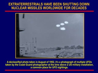 EXTRATERRESTRIALS HAVE BEEN SHUTTING DOWN
NUCLEAR MISSILES WORLDWIDE FOR DECADES
A declassified photo taken in August of 1952, it’s a photograph of multiple UFOs
taken by the Coast Guard photographer at the time above a US military installation,
a common place for UFO sightings.
 