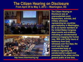 The Citizen Hearing on Disclosure
From April 29 to May 3, 2013 -- Washington, DC
The Citizen Hearing on
Disclosure was an
unprecedented event.
Researchers, activists, and
military witnesses
representing ten countries
gave testimony in Washington,
DC to six former members of
the United States Congress
about events and evidence
indicating an extraterrestrial
presence engaging the human
race. With over thirty hours of
testimony from forty
witnesses over five days, the
event was the most
concentrated body of
evidence regarding the
extraterrestrial subject ever
presented to the press and the
general public at one time.http://www.citizenhearing.org/
 