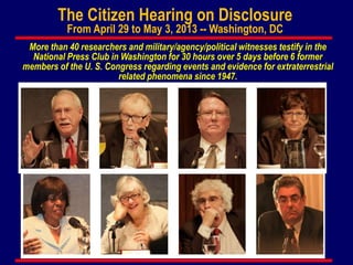 The Citizen Hearing on Disclosure
From April 29 to May 3, 2013 -- Washington, DC
More than 40 researchers and military/agency/political witnesses testify in the
National Press Club in Washington for 30 hours over 5 days before 6 former
members of the U. S. Congress regarding events and evidence for extraterrestrial
related phenomena since 1947.
 