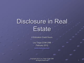 Disclosure in Real
      Estate
     6 Education Credit Hours

       Lou Tulga CCIM CRB
          February 2012
        www.loutulga.com




    Copyright 2012 Lou Tulga CCIM CRB
            All Rights Reserved         1
 