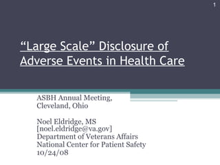“Large Scale” Disclosure of
Adverse Events in Health Care
ASBH Annual Meeting,
Cleveland, Ohio
Noel Eldridge, MS
[noel.eldridge@va.gov]
Department of Veterans Affairs
National Center for Patient Safety
10/24/08
1
 