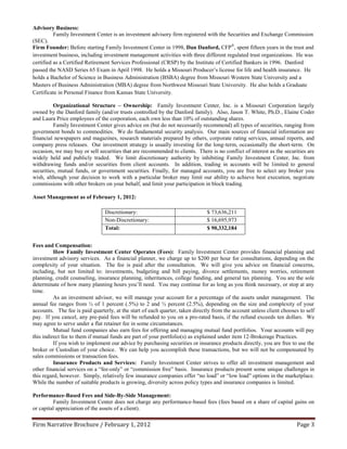 Advisory Business:
          Family Investment Center is an investment advisory firm registered with the Securities and Exchange Commission
(SEC).
Firm Founder: Before starting Family Investment Center in 1998, Dan Danford, CFP®, spent fifteen years in the trust and
investment business, including investment management activities with three different regulated trust organizations. He was
certified as a Certified Retirement Services Professional (CRSP) by the Institute of Certified Bankers in 1996. Danford
passed the NASD Series 65 Exam in April 1998. He holds a Missouri Producer’s license for life and health insurance. He
holds a Bachelor of Science in Business Administration (BSBA) degree from Missouri Western State University and a
Masters of Business Administration (MBA) degree from Northwest Missouri State University. He also holds a Graduate
Certificate in Personal Finance from Kansas State University.

          Organizational Structure – Ownership: Family Investment Center, Inc. is a Missouri Corporation largely
owned by the Danford family (and/or trusts controlled by the Danford family). Also, Jason T. White, Ph.D., Elaine Coder
and Laura Price employees of the corporation, each own less than 10% of outstanding shares.
          Family Investment Center gives advice on (but do not necessarily recommend) all types of securities, ranging from
government bonds to commodities. We do fundamental security analysis. Our main sources of financial information are
financial newspapers and magazines, research materials prepared by others, corporate rating services, annual reports, and
company press releases. Our investment strategy is usually investing for the long-term, occasionally the short-term. On
occasion, we may buy or sell securities that are recommended to clients. There is no conflict of interest as the securities are
widely held and publicly traded. We limit discretionary authority by inhibiting Family Investment Center, Inc. from
withdrawing funds and/or securities from client accounts. In addition, trading in accounts will be limited to general
securities, mutual funds, or government securities. Finally, for managed accounts, you are free to select any broker you
wish, although your decision to work with a particular broker may limit our ability to achieve best execution, negotiate
commissions with other brokers on your behalf, and limit your participation in block trading.

Asset Management as of February 1, 2012:

                                Discretionary:                                 $ 73,636,211
                                Non-Discretionary:                             $ 16,695,973
                                Total:                                         $ 90,332,184


Fees and Compensation:
          How Family Investment Center Operates (Fees): Family Investment Center provides financial planning and
investment advisory services. As a financial planner, we charge up to $200 per hour for consultations, depending on the
complexity of your situation. The fee is paid after the consultation. We will give you advice on financial concerns,
including, but not limited to: investments, budgeting and bill paying, divorce settlements, money worries, retirement
planning, credit counseling, insurance planning, inheritances, college funding, and general tax planning. You are the sole
determinate of how many planning hours you’ll need. You may continue for as long as you think necessary, or stop at any
time.
          As an investment advisor, we will manage your account for a percentage of the assets under management. The
annual fee ranges from ½ of 1 percent (.5%) to 2 and ½ percent (2.5%), depending on the size and complexity of your
accounts. The fee is paid quarterly, at the start of each quarter, taken directly from the account unless client chooses to self
pay. If you cancel, any pre-paid fees will be refunded to you on a pro-rated basis, if the refund exceeds ten dollars. We
may agree to serve under a flat retainer fee in some circumstances.
          Mutual fund companies also earn fees for offering and managing mutual fund portfolios. Your accounts will pay
this indirect fee to them if mutual funds are part of your portfolio(s) as explained under item 12-Brokerage Practices.
          If you wish to implement our advice by purchasing securities or insurance products directly, you are free to use the
broker or Custodian of your choice. We can help you accomplish these transactions, but we will not be compensated by
sales commissions or transaction fees.
          Insurance Products and Services: Family Investment Center strives to offer all investment management and
other financial services on a “fee-only” or “commission free” basis. Insurance products present some unique challenges in
this regard, however. Simply, relatively few insurance companies offer “no load” or “low load” options in the marketplace.
While the number of suitable products is growing, diversity across policy types and insurance companies is limited.

Performance-Based Fees and Side-By-Side Management:
         Family Investment Center does not charge any performance-based fees (fees based on a share of capital gains on
or capital appreciation of the assets of a client).

Firm Narrative Brochure / February 1, 2012                                                                              Page 3
 