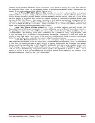 comments or work have been published in Research, Investment Advisor, Financial Planning, the Advisor, Trust & Estates,
and MorningstarAdvisor Online. He is a recognized authority on the Missouri and Kansas Uniform Prudent Investor Act
statutes. He is a frequent speaker on these and other financial topics.
          Jason T. White, MBA, Ph.D., Director of Investments. CRD: 2174367 (b. 1968) Jason has been an investment
professional for over 15 years. During his business career, he has held positions in both the public and private sector,
focusing primarily on financial analysis, business valuations and financial advisory services. For the past 10 years, he has
also been teaching at the college level, currently as Associate Professor of Economics at Northwest Missouri State
University in Maryville, Missouri. Jason writes extensively for both academic and consumer publications and is a
columnist for his local newspaper, the Maryville Daily Forum. Invited as a guest expert on Social Security Privatization, he
was heard on KXCV 90.5 FM. He has also been a weekly commentator on For Your Wealth on KQTV television in St.
Joseph. Jason has received numerous awards for teaching excellence.
          Elaine Coder, Director of Client Services. CRD: 5312955 (b. 1956) Elaine graduated from South Harrison High
School, Platt Business College, and took a variety of business and banking courses at Missouri Western State University.
She spent 13 years with American National/Mercantile banks, and then as Retail Operations Officer for US Bank. She was
Office Manager for Lipira Pharmacy, a Long Term Care Pharmacy, for 12 years before joining Family Investment Center
in 2005. She passed the NASD Series 65 Uniform Investment Adviser Law Examination in October 2009. Elaine is a
member of Wyatt Park Baptist Church, serves on the Samaritan Counseling Center Board of Directors, volunteers for
United Way, and has been active in a number of community and professional organizations.
          Laura Price, Investment Advisor. CRD: 5798031 (b. 1985) Laura joined Family Investment Center in October of
2008 and became an investment advisor after passing the NASD Series 65 Uniform Investment Adviser Law Examination
in June 2010. She received Bachelor of Science degrees in Business Administration and Economics from Missouri
Western State University in December of 2007. From 2001 until October 2008, she served as a medical secretary at St.
Joseph Oncology. During her education at Missouri Western, she was a member of Omicron Delta Epsilon, the Economics
Club, and received the Outstanding Management Graduate award for the Department of Business in 2007. Laura is
involved in activities at Wyatt Park Christian Church, serves on the InterServ Board of Directors, and volunteers for All
Kids Can Learn Zambia, United Way, and Three Rivers Hospice.




Firm Narrative Brochure / February 1, 2012                                                                          Page 7
 