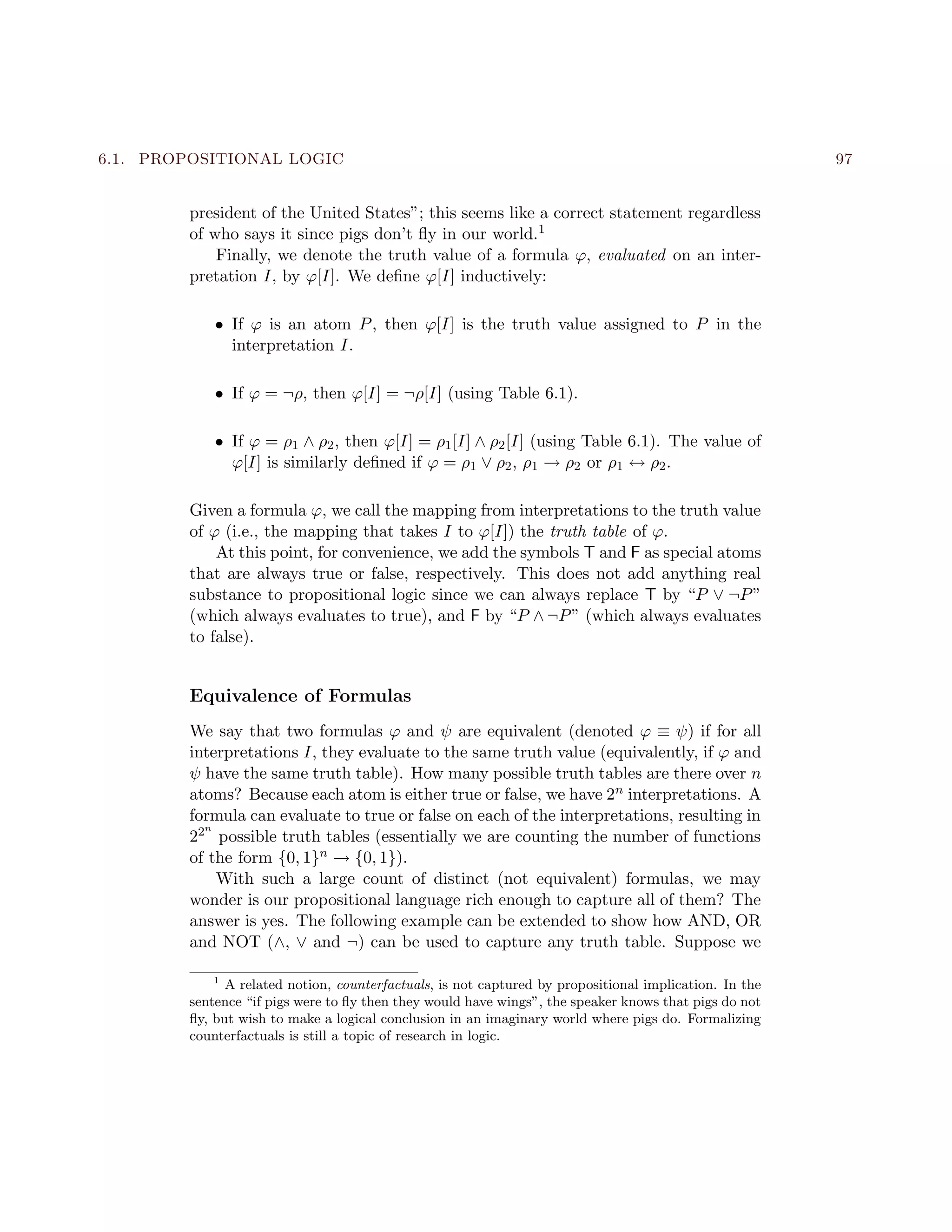 6.1. PROPOSITIONAL LOGIC 97
president of the United States”; this seems like a correct statement regardless
of who says it since pigs don’t ﬂy in our world.1
Finally, we denote the truth value of a formula ϕ, evaluated on an inter-
pretation I, by ϕ[I]. We deﬁne ϕ[I] inductively:
• If ϕ is an atom P, then ϕ[I] is the truth value assigned to P in the
interpretation I.
• If ϕ = ¬ρ, then ϕ[I] = ¬ρ[I] (using Table 6.1).
• If ϕ = ρ1 ∧ ρ2, then ϕ[I] = ρ1[I] ∧ ρ2[I] (using Table 6.1). The value of
ϕ[I] is similarly deﬁned if ϕ = ρ1 ∨ ρ2, ρ1 → ρ2 or ρ1 ↔ ρ2.
Given a formula ϕ, we call the mapping from interpretations to the truth value
of ϕ (i.e., the mapping that takes I to ϕ[I]) the truth table of ϕ.
At this point, for convenience, we add the symbols T and F as special atoms
that are always true or false, respectively. This does not add anything real
substance to propositional logic since we can always replace T by “P ∨ ¬P”
(which always evaluates to true), and F by “P ∧ ¬P” (which always evaluates
to false).
Equivalence of Formulas
We say that two formulas ϕ and ψ are equivalent (denoted ϕ ≡ ψ) if for all
interpretations I, they evaluate to the same truth value (equivalently, if ϕ and
ψ have the same truth table). How many possible truth tables are there over n
atoms? Because each atom is either true or false, we have 2n interpretations. A
formula can evaluate to true or false on each of the interpretations, resulting in
22n
possible truth tables (essentially we are counting the number of functions
of the form {0, 1}n → {0, 1}).
With such a large count of distinct (not equivalent) formulas, we may
wonder is our propositional language rich enough to capture all of them? The
answer is yes. The following example can be extended to show how AND, OR
and NOT (∧, ∨ and ¬) can be used to capture any truth table. Suppose we
1
A related notion, counterfactuals, is not captured by propositional implication. In the
sentence “if pigs were to ﬂy then they would have wings”, the speaker knows that pigs do not
ﬂy, but wish to make a logical conclusion in an imaginary world where pigs do. Formalizing
counterfactuals is still a topic of research in logic.
 