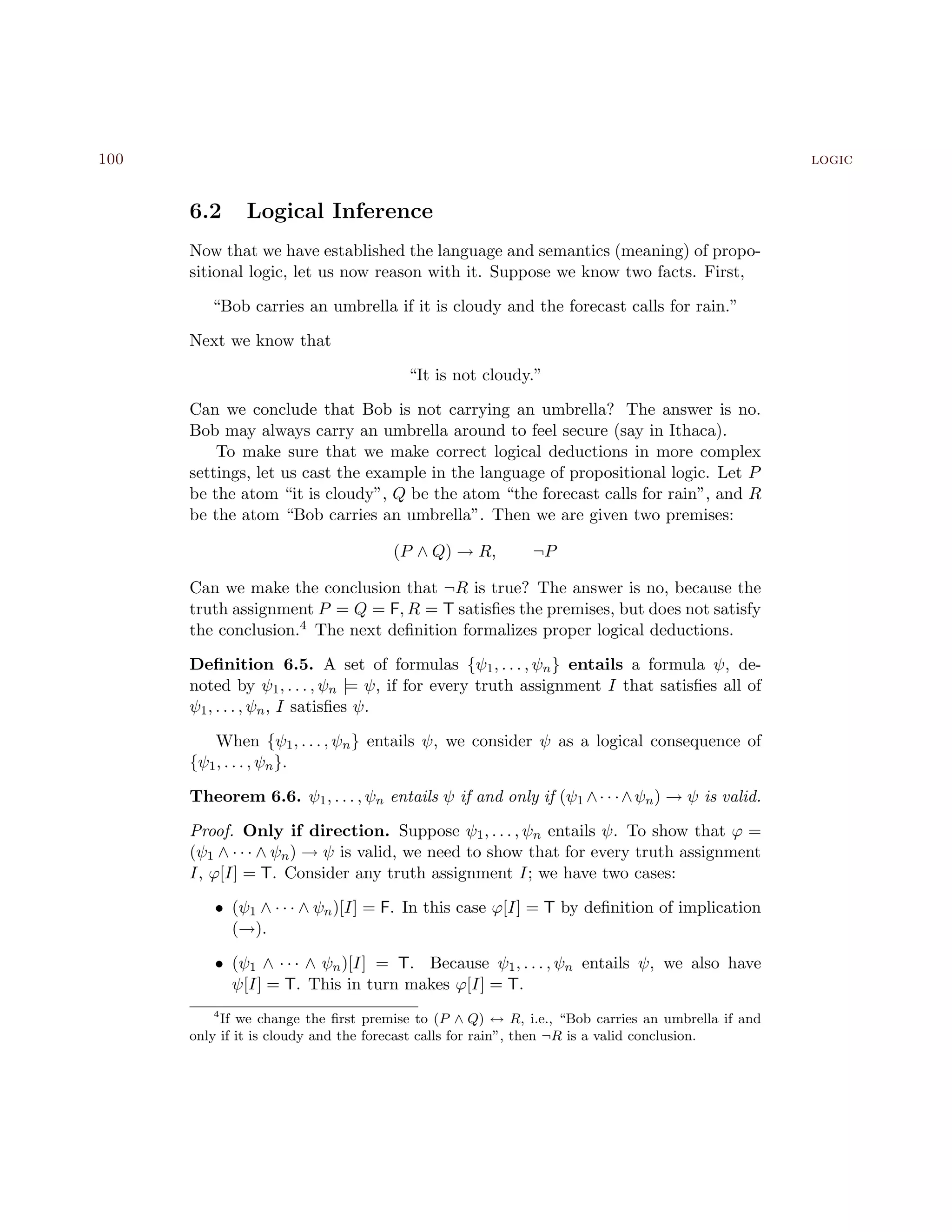100 logic
6.2 Logical Inference
Now that we have established the language and semantics (meaning) of propo-
sitional logic, let us now reason with it. Suppose we know two facts. First,
“Bob carries an umbrella if it is cloudy and the forecast calls for rain.”
Next we know that
“It is not cloudy.”
Can we conclude that Bob is not carrying an umbrella? The answer is no.
Bob may always carry an umbrella around to feel secure (say in Ithaca).
To make sure that we make correct logical deductions in more complex
settings, let us cast the example in the language of propositional logic. Let P
be the atom “it is cloudy”, Q be the atom “the forecast calls for rain”, and R
be the atom “Bob carries an umbrella”. Then we are given two premises:
(P ∧ Q) → R, ¬P
Can we make the conclusion that ¬R is true? The answer is no, because the
truth assignment P = Q = F, R = T satisﬁes the premises, but does not satisfy
the conclusion.4 The next deﬁnition formalizes proper logical deductions.
Deﬁnition 6.5. A set of formulas {ψ1, . . . , ψn} entails a formula ψ, de-
noted by ψ1, . . . , ψn |= ψ, if for every truth assignment I that satisﬁes all of
ψ1, . . . , ψn, I satisﬁes ψ.
When {ψ1, . . . , ψn} entails ψ, we consider ψ as a logical consequence of
{ψ1, . . . , ψn}.
Theorem 6.6. ψ1, . . . , ψn entails ψ if and only if (ψ1 ∧· · ·∧ψn) → ψ is valid.
Proof. Only if direction. Suppose ψ1, . . . , ψn entails ψ. To show that ϕ =
(ψ1 ∧ · · · ∧ ψn) → ψ is valid, we need to show that for every truth assignment
I, ϕ[I] = T. Consider any truth assignment I; we have two cases:
• (ψ1 ∧ · · · ∧ ψn)[I] = F. In this case ϕ[I] = T by deﬁnition of implication
(→).
• (ψ1 ∧ · · · ∧ ψn)[I] = T. Because ψ1, . . . , ψn entails ψ, we also have
ψ[I] = T. This in turn makes ϕ[I] = T.
4
If we change the ﬁrst premise to (P ∧ Q) ↔ R, i.e., “Bob carries an umbrella if and
only if it is cloudy and the forecast calls for rain”, then ¬R is a valid conclusion.
 