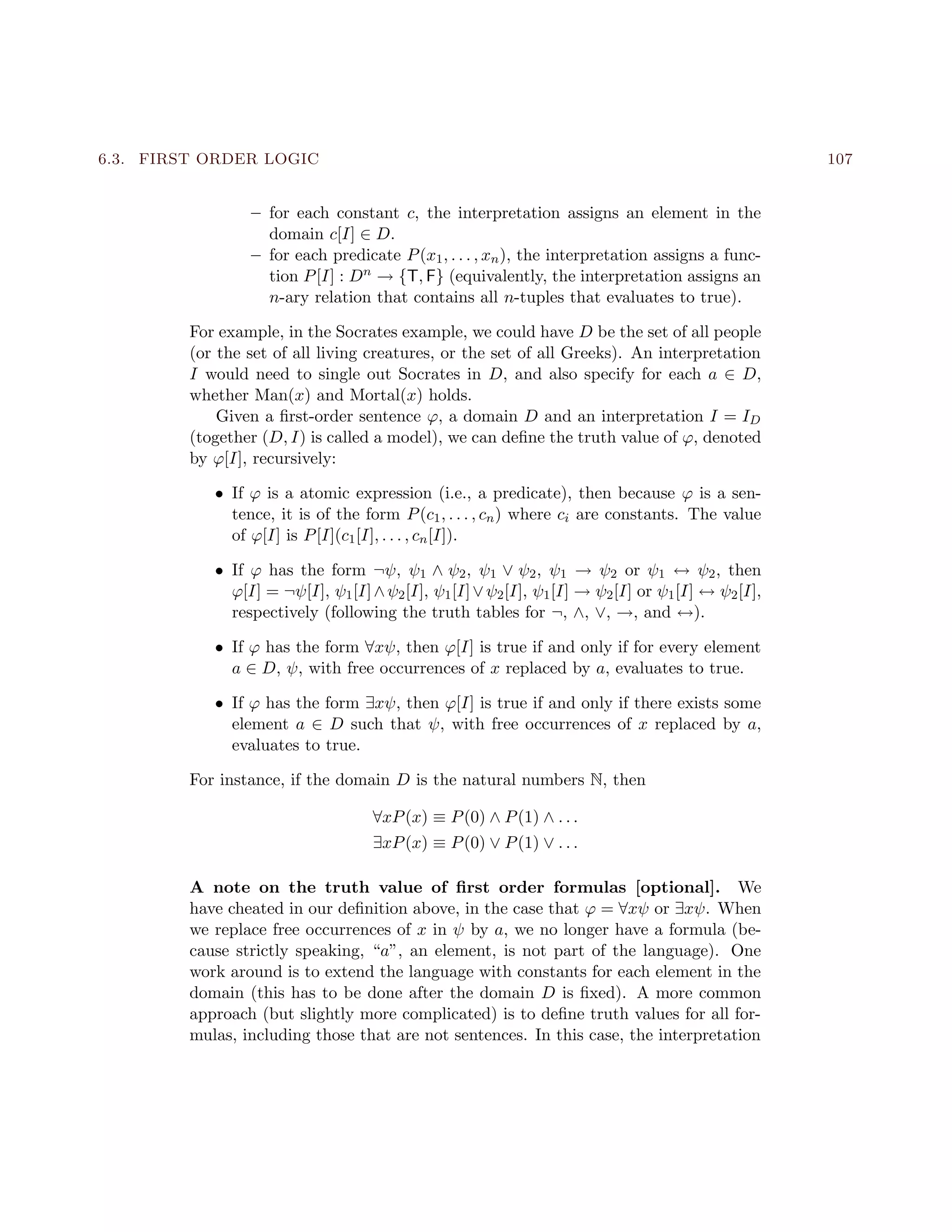 6.3. FIRST ORDER LOGIC 107
– for each constant c, the interpretation assigns an element in the
domain c[I] ∈ D.
– for each predicate P(x1, . . . , xn), the interpretation assigns a func-
tion P[I] : Dn → {T, F} (equivalently, the interpretation assigns an
n-ary relation that contains all n-tuples that evaluates to true).
For example, in the Socrates example, we could have D be the set of all people
(or the set of all living creatures, or the set of all Greeks). An interpretation
I would need to single out Socrates in D, and also specify for each a ∈ D,
whether Man(x) and Mortal(x) holds.
Given a ﬁrst-order sentence ϕ, a domain D and an interpretation I = ID
(together (D, I) is called a model), we can deﬁne the truth value of ϕ, denoted
by ϕ[I], recursively:
• If ϕ is a atomic expression (i.e., a predicate), then because ϕ is a sen-
tence, it is of the form P(c1, . . . , cn) where ci are constants. The value
of ϕ[I] is P[I](c1[I], . . . , cn[I]).
• If ϕ has the form ¬ψ, ψ1 ∧ ψ2, ψ1 ∨ ψ2, ψ1 → ψ2 or ψ1 ↔ ψ2, then
ϕ[I] = ¬ψ[I], ψ1[I]∧ψ2[I], ψ1[I]∨ψ2[I], ψ1[I] → ψ2[I] or ψ1[I] ↔ ψ2[I],
respectively (following the truth tables for ¬, ∧, ∨, →, and ↔).
• If ϕ has the form ∀xψ, then ϕ[I] is true if and only if for every element
a ∈ D, ψ, with free occurrences of x replaced by a, evaluates to true.
• If ϕ has the form ∃xψ, then ϕ[I] is true if and only if there exists some
element a ∈ D such that ψ, with free occurrences of x replaced by a,
evaluates to true.
For instance, if the domain D is the natural numbers N, then
∀xP(x) ≡ P(0) ∧ P(1) ∧ . . .
∃xP(x) ≡ P(0) ∨ P(1) ∨ . . .
A note on the truth value of ﬁrst order formulas [optional]. We
have cheated in our deﬁnition above, in the case that ϕ = ∀xψ or ∃xψ. When
we replace free occurrences of x in ψ by a, we no longer have a formula (be-
cause strictly speaking, “a”, an element, is not part of the language). One
work around is to extend the language with constants for each element in the
domain (this has to be done after the domain D is ﬁxed). A more common
approach (but slightly more complicated) is to deﬁne truth values for all for-
mulas, including those that are not sentences. In this case, the interpretation
 