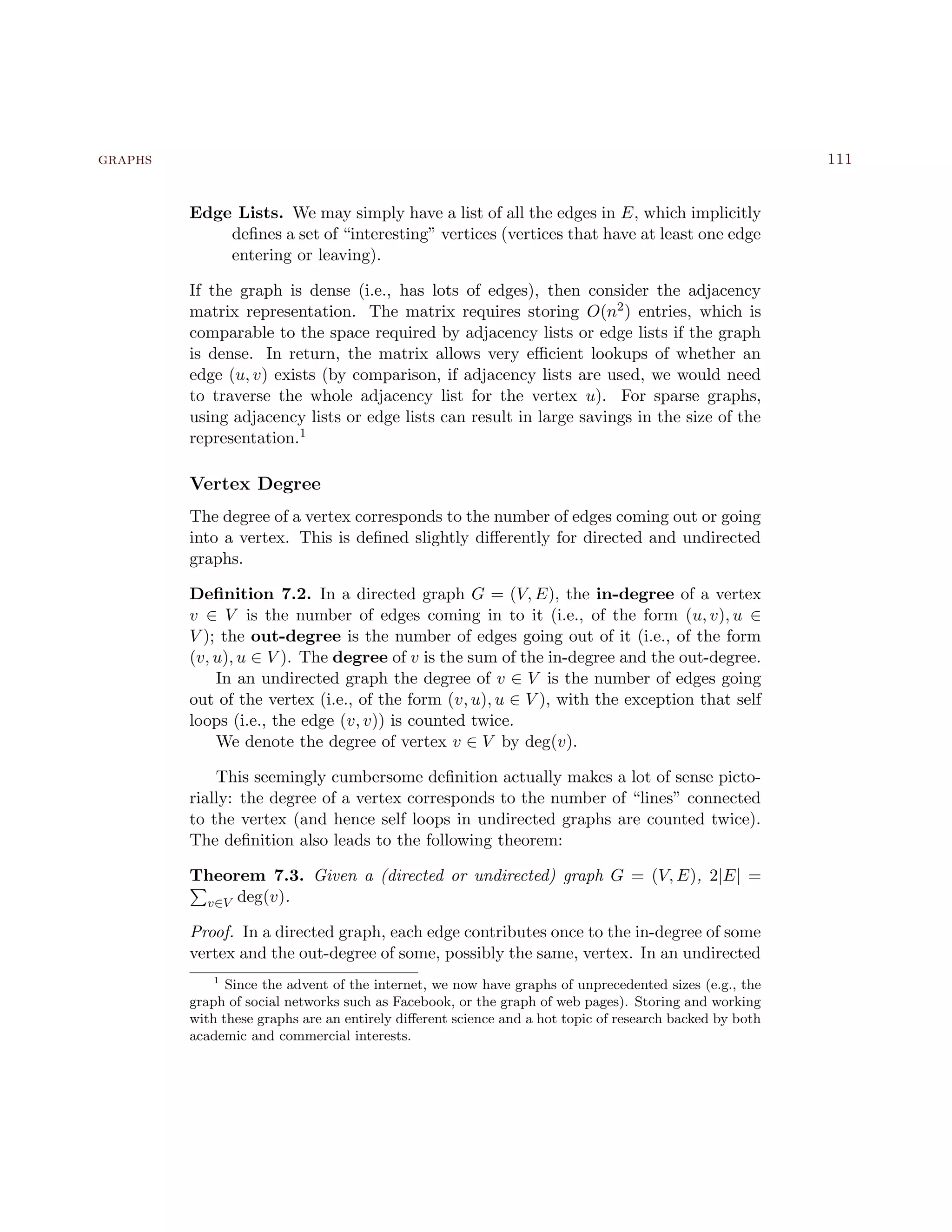 graphs 111
Edge Lists. We may simply have a list of all the edges in E, which implicitly
deﬁnes a set of “interesting” vertices (vertices that have at least one edge
entering or leaving).
If the graph is dense (i.e., has lots of edges), then consider the adjacency
matrix representation. The matrix requires storing O(n2) entries, which is
comparable to the space required by adjacency lists or edge lists if the graph
is dense. In return, the matrix allows very eﬃcient lookups of whether an
edge (u, v) exists (by comparison, if adjacency lists are used, we would need
to traverse the whole adjacency list for the vertex u). For sparse graphs,
using adjacency lists or edge lists can result in large savings in the size of the
representation.1
Vertex Degree
The degree of a vertex corresponds to the number of edges coming out or going
into a vertex. This is deﬁned slightly diﬀerently for directed and undirected
graphs.
Deﬁnition 7.2. In a directed graph G = (V, E), the in-degree of a vertex
v ∈ V is the number of edges coming in to it (i.e., of the form (u, v), u ∈
V ); the out-degree is the number of edges going out of it (i.e., of the form
(v, u), u ∈ V ). The degree of v is the sum of the in-degree and the out-degree.
In an undirected graph the degree of v ∈ V is the number of edges going
out of the vertex (i.e., of the form (v, u), u ∈ V ), with the exception that self
loops (i.e., the edge (v, v)) is counted twice.
We denote the degree of vertex v ∈ V by deg(v).
This seemingly cumbersome deﬁnition actually makes a lot of sense picto-
rially: the degree of a vertex corresponds to the number of “lines” connected
to the vertex (and hence self loops in undirected graphs are counted twice).
The deﬁnition also leads to the following theorem:
Theorem 7.3. Given a (directed or undirected) graph G = (V, E), 2|E| =
v∈V deg(v).
Proof. In a directed graph, each edge contributes once to the in-degree of some
vertex and the out-degree of some, possibly the same, vertex. In an undirected
1
Since the advent of the internet, we now have graphs of unprecedented sizes (e.g., the
graph of social networks such as Facebook, or the graph of web pages). Storing and working
with these graphs are an entirely diﬀerent science and a hot topic of research backed by both
academic and commercial interests.
 