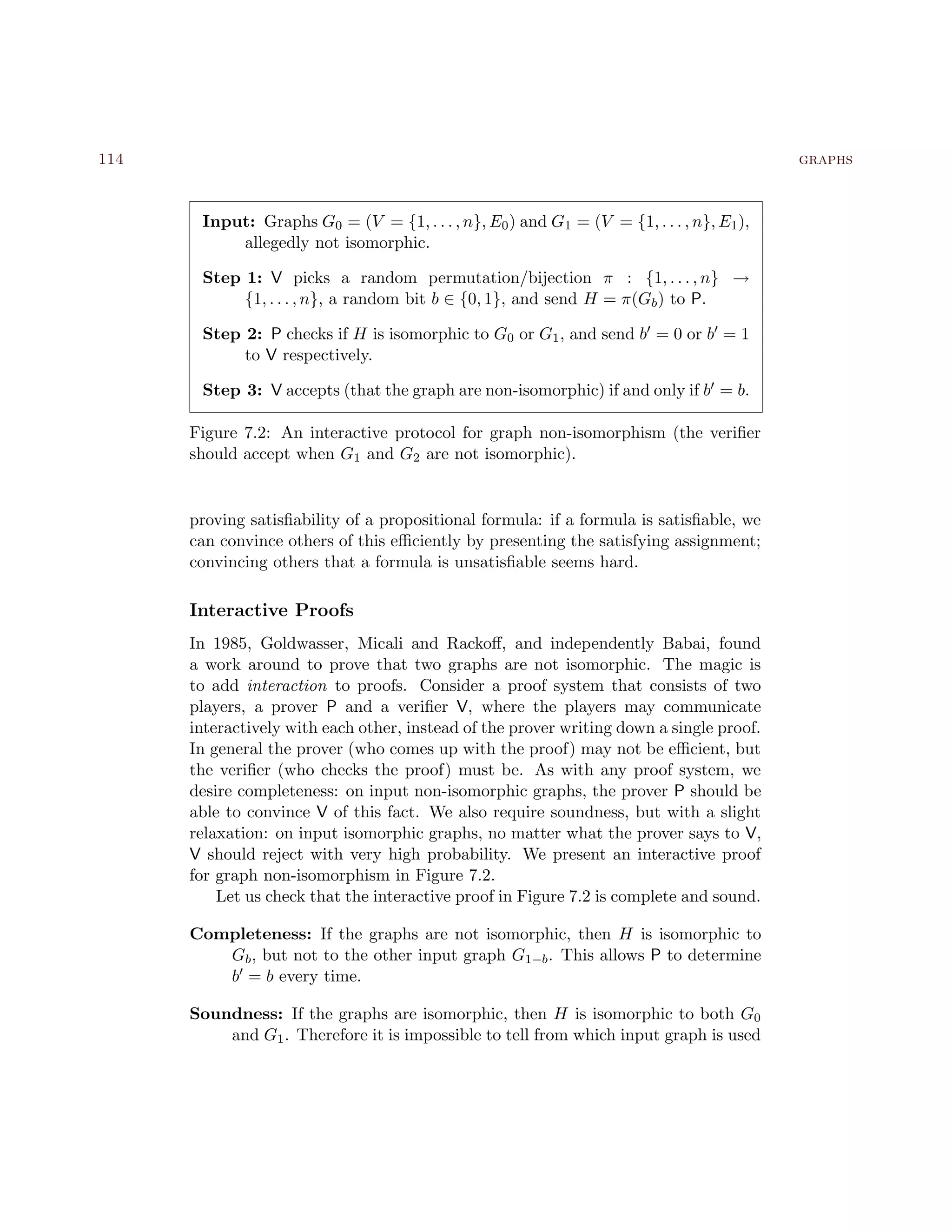 114 graphs
Input: Graphs G0 = (V = {1, . . . , n}, E0) and G1 = (V = {1, . . . , n}, E1),
allegedly not isomorphic.
Step 1: V picks a random permutation/bijection π : {1, . . . , n} →
{1, . . . , n}, a random bit b ∈ {0, 1}, and send H = π(Gb) to P.
Step 2: P checks if H is isomorphic to G0 or G1, and send b = 0 or b = 1
to V respectively.
Step 3: V accepts (that the graph are non-isomorphic) if and only if b = b.
Figure 7.2: An interactive protocol for graph non-isomorphism (the veriﬁer
should accept when G1 and G2 are not isomorphic).
proving satisﬁability of a propositional formula: if a formula is satisﬁable, we
can convince others of this eﬃciently by presenting the satisfying assignment;
convincing others that a formula is unsatisﬁable seems hard.
Interactive Proofs
In 1985, Goldwasser, Micali and Rackoﬀ, and independently Babai, found
a work around to prove that two graphs are not isomorphic. The magic is
to add interaction to proofs. Consider a proof system that consists of two
players, a prover P and a veriﬁer V, where the players may communicate
interactively with each other, instead of the prover writing down a single proof.
In general the prover (who comes up with the proof) may not be eﬃcient, but
the veriﬁer (who checks the proof) must be. As with any proof system, we
desire completeness: on input non-isomorphic graphs, the prover P should be
able to convince V of this fact. We also require soundness, but with a slight
relaxation: on input isomorphic graphs, no matter what the prover says to V,
V should reject with very high probability. We present an interactive proof
for graph non-isomorphism in Figure 7.2.
Let us check that the interactive proof in Figure 7.2 is complete and sound.
Completeness: If the graphs are not isomorphic, then H is isomorphic to
Gb, but not to the other input graph G1−b. This allows P to determine
b = b every time.
Soundness: If the graphs are isomorphic, then H is isomorphic to both G0
and G1. Therefore it is impossible to tell from which input graph is used
 