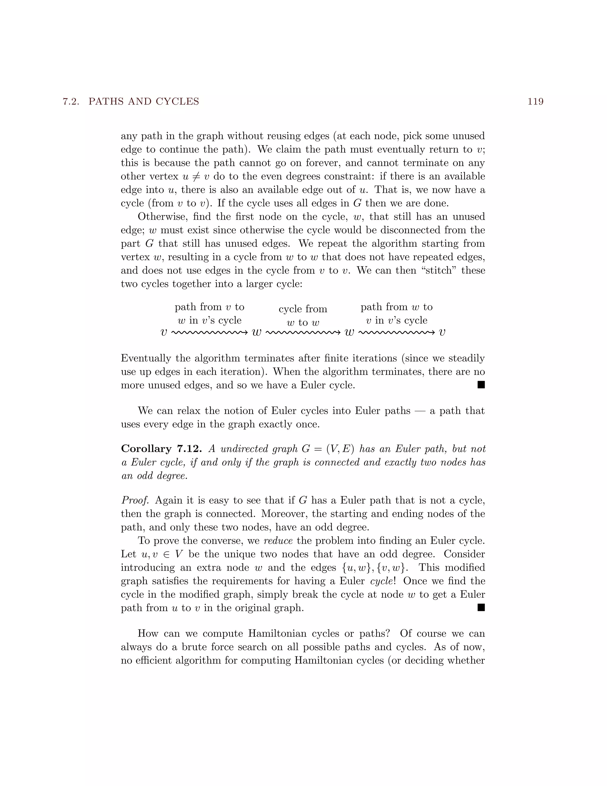 7.2. PATHS AND CYCLES 119
any path in the graph without reusing edges (at each node, pick some unused
edge to continue the path). We claim the path must eventually return to v;
this is because the path cannot go on forever, and cannot terminate on any
other vertex u = v do to the even degrees constraint: if there is an available
edge into u, there is also an available edge out of u. That is, we now have a
cycle (from v to v). If the cycle uses all edges in G then we are done.
Otherwise, ﬁnd the ﬁrst node on the cycle, w, that still has an unused
edge; w must exist since otherwise the cycle would be disconnected from the
part G that still has unused edges. We repeat the algorithm starting from
vertex w, resulting in a cycle from w to w that does not have repeated edges,
and does not use edges in the cycle from v to v. We can then “stitch” these
two cycles together into a larger cycle:
v w w v
path from v to
w in v’s cycle
cycle from
w to w
path from w to
v in v’s cycle
Eventually the algorithm terminates after ﬁnite iterations (since we steadily
use up edges in each iteration). When the algorithm terminates, there are no
more unused edges, and so we have a Euler cycle.
We can relax the notion of Euler cycles into Euler paths — a path that
uses every edge in the graph exactly once.
Corollary 7.12. A undirected graph G = (V, E) has an Euler path, but not
a Euler cycle, if and only if the graph is connected and exactly two nodes has
an odd degree.
Proof. Again it is easy to see that if G has a Euler path that is not a cycle,
then the graph is connected. Moreover, the starting and ending nodes of the
path, and only these two nodes, have an odd degree.
To prove the converse, we reduce the problem into ﬁnding an Euler cycle.
Let u, v ∈ V be the unique two nodes that have an odd degree. Consider
introducing an extra node w and the edges {u, w}, {v, w}. This modiﬁed
graph satisﬁes the requirements for having a Euler cycle! Once we ﬁnd the
cycle in the modiﬁed graph, simply break the cycle at node w to get a Euler
path from u to v in the original graph.
How can we compute Hamiltonian cycles or paths? Of course we can
always do a brute force search on all possible paths and cycles. As of now,
no eﬃcient algorithm for computing Hamiltonian cycles (or deciding whether
 