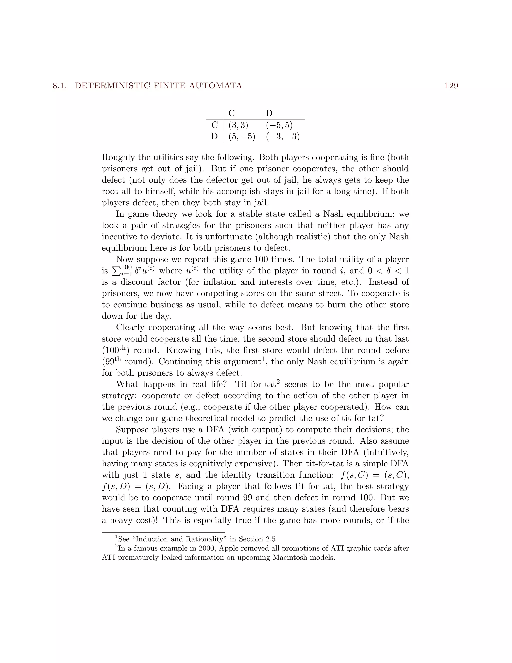 8.1. DETERMINISTIC FINITE AUTOMATA 129
C D
C (3, 3) (−5, 5)
D (5, −5) (−3, −3)
Roughly the utilities say the following. Both players cooperating is ﬁne (both
prisoners get out of jail). But if one prisoner cooperates, the other should
defect (not only does the defector get out of jail, he always gets to keep the
root all to himself, while his accomplish stays in jail for a long time). If both
players defect, then they both stay in jail.
In game theory we look for a stable state called a Nash equilibrium; we
look a pair of strategies for the prisoners such that neither player has any
incentive to deviate. It is unfortunate (although realistic) that the only Nash
equilibrium here is for both prisoners to defect.
Now suppose we repeat this game 100 times. The total utility of a player
is 100
i=1 δiu(i) where u(i) the utility of the player in round i, and 0 < δ < 1
is a discount factor (for inﬂation and interests over time, etc.). Instead of
prisoners, we now have competing stores on the same street. To cooperate is
to continue business as usual, while to defect means to burn the other store
down for the day.
Clearly cooperating all the way seems best. But knowing that the ﬁrst
store would cooperate all the time, the second store should defect in that last
(100th) round. Knowing this, the ﬁrst store would defect the round before
(99th round). Continuing this argument1, the only Nash equilibrium is again
for both prisoners to always defect.
What happens in real life? Tit-for-tat2 seems to be the most popular
strategy: cooperate or defect according to the action of the other player in
the previous round (e.g., cooperate if the other player cooperated). How can
we change our game theoretical model to predict the use of tit-for-tat?
Suppose players use a DFA (with output) to compute their decisions; the
input is the decision of the other player in the previous round. Also assume
that players need to pay for the number of states in their DFA (intuitively,
having many states is cognitively expensive). Then tit-for-tat is a simple DFA
with just 1 state s, and the identity transition function: f(s, C) = (s, C),
f(s, D) = (s, D). Facing a player that follows tit-for-tat, the best strategy
would be to cooperate until round 99 and then defect in round 100. But we
have seen that counting with DFA requires many states (and therefore bears
a heavy cost)! This is especially true if the game has more rounds, or if the
1
See “Induction and Rationality” in Section 2.5
2
In a famous example in 2000, Apple removed all promotions of ATI graphic cards after
ATI prematurely leaked information on upcoming Macintosh models.
 