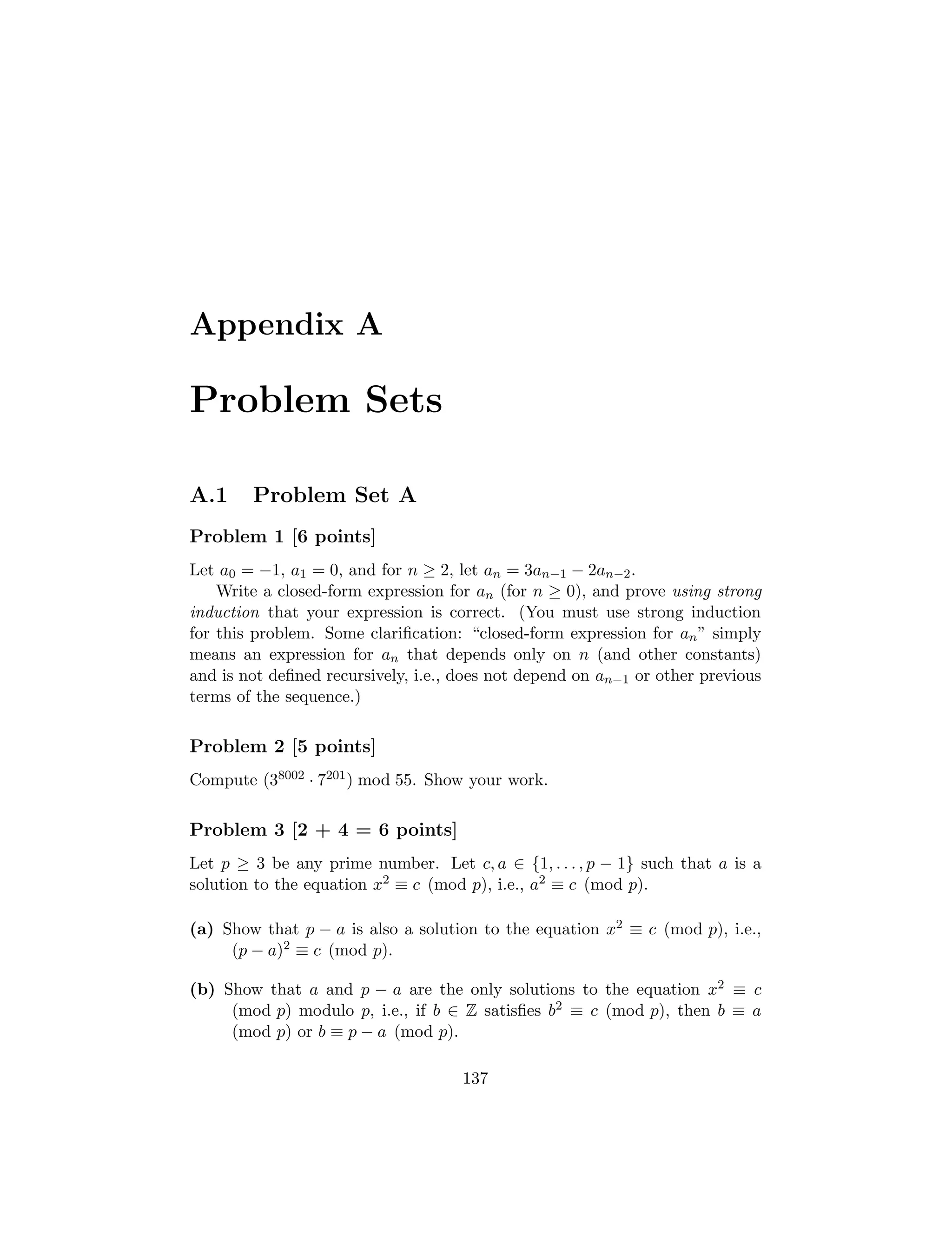 Appendix A
Problem Sets
A.1 Problem Set A
Problem 1 [6 points]
Let a0 = −1, a1 = 0, and for n ≥ 2, let an = 3an−1 − 2an−2.
Write a closed-form expression for an (for n ≥ 0), and prove using strong
induction that your expression is correct. (You must use strong induction
for this problem. Some clariﬁcation: “closed-form expression for an” simply
means an expression for an that depends only on n (and other constants)
and is not deﬁned recursively, i.e., does not depend on an−1 or other previous
terms of the sequence.)
Problem 2 [5 points]
Compute (38002 · 7201) mod 55. Show your work.
Problem 3 [2 + 4 = 6 points]
Let p ≥ 3 be any prime number. Let c, a ∈ {1, . . . , p − 1} such that a is a
solution to the equation x2 ≡ c (mod p), i.e., a2 ≡ c (mod p).
(a) Show that p − a is also a solution to the equation x2 ≡ c (mod p), i.e.,
(p − a)2 ≡ c (mod p).
(b) Show that a and p − a are the only solutions to the equation x2 ≡ c
(mod p) modulo p, i.e., if b ∈ Z satisﬁes b2 ≡ c (mod p), then b ≡ a
(mod p) or b ≡ p − a (mod p).
137
 