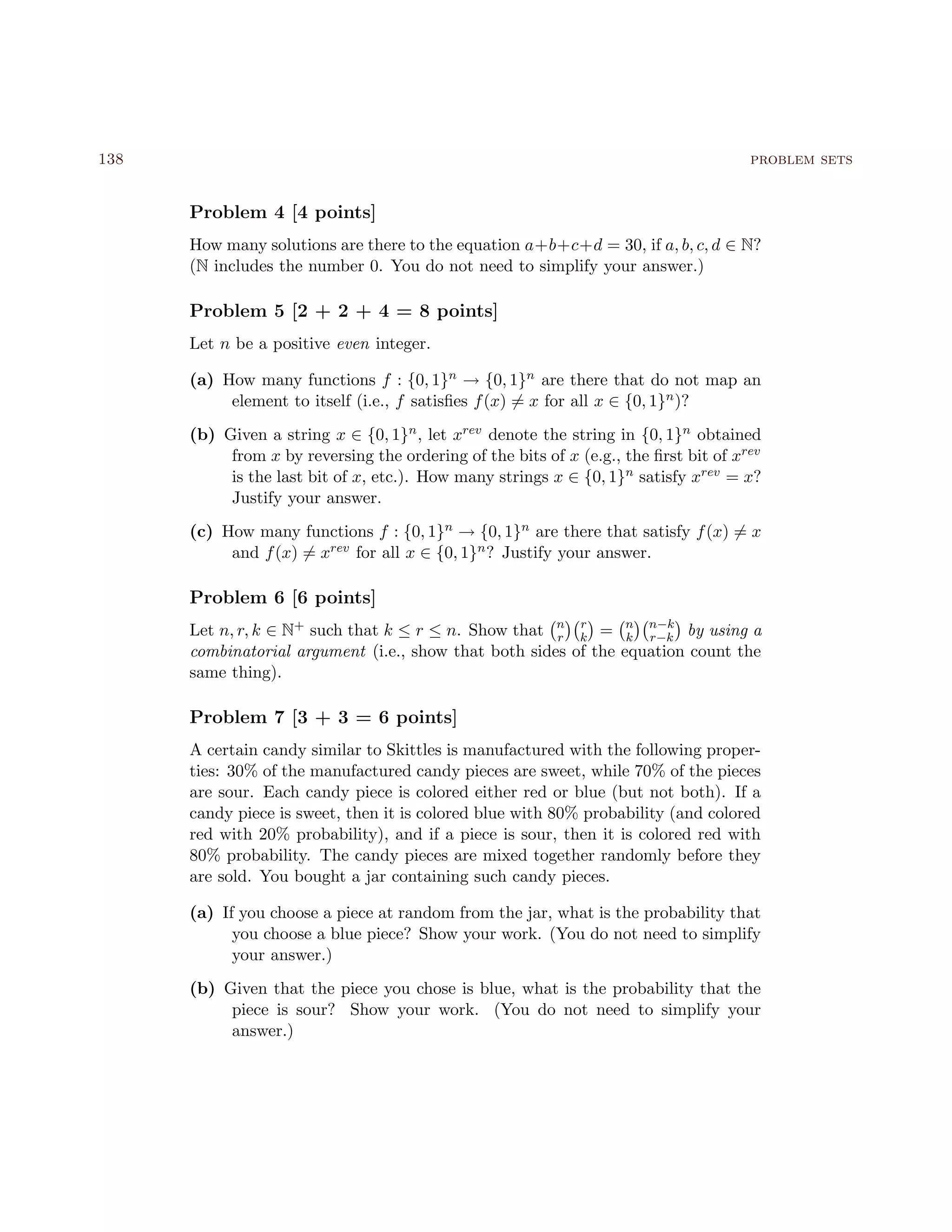 138 problem sets
Problem 4 [4 points]
How many solutions are there to the equation a+b+c+d = 30, if a, b, c, d ∈ N?
(N includes the number 0. You do not need to simplify your answer.)
Problem 5 [2 + 2 + 4 = 8 points]
Let n be a positive even integer.
(a) How many functions f : {0, 1}n → {0, 1}n are there that do not map an
element to itself (i.e., f satisﬁes f(x) = x for all x ∈ {0, 1}n)?
(b) Given a string x ∈ {0, 1}n, let xrev denote the string in {0, 1}n obtained
from x by reversing the ordering of the bits of x (e.g., the ﬁrst bit of xrev
is the last bit of x, etc.). How many strings x ∈ {0, 1}n satisfy xrev = x?
Justify your answer.
(c) How many functions f : {0, 1}n → {0, 1}n are there that satisfy f(x) = x
and f(x) = xrev for all x ∈ {0, 1}n? Justify your answer.
Problem 6 [6 points]
Let n, r, k ∈ N+ such that k ≤ r ≤ n. Show that n
r
r
k = n
k
n−k
r−k by using a
combinatorial argument (i.e., show that both sides of the equation count the
same thing).
Problem 7 [3 + 3 = 6 points]
A certain candy similar to Skittles is manufactured with the following proper-
ties: 30% of the manufactured candy pieces are sweet, while 70% of the pieces
are sour. Each candy piece is colored either red or blue (but not both). If a
candy piece is sweet, then it is colored blue with 80% probability (and colored
red with 20% probability), and if a piece is sour, then it is colored red with
80% probability. The candy pieces are mixed together randomly before they
are sold. You bought a jar containing such candy pieces.
(a) If you choose a piece at random from the jar, what is the probability that
you choose a blue piece? Show your work. (You do not need to simplify
your answer.)
(b) Given that the piece you chose is blue, what is the probability that the
piece is sour? Show your work. (You do not need to simplify your
answer.)
 