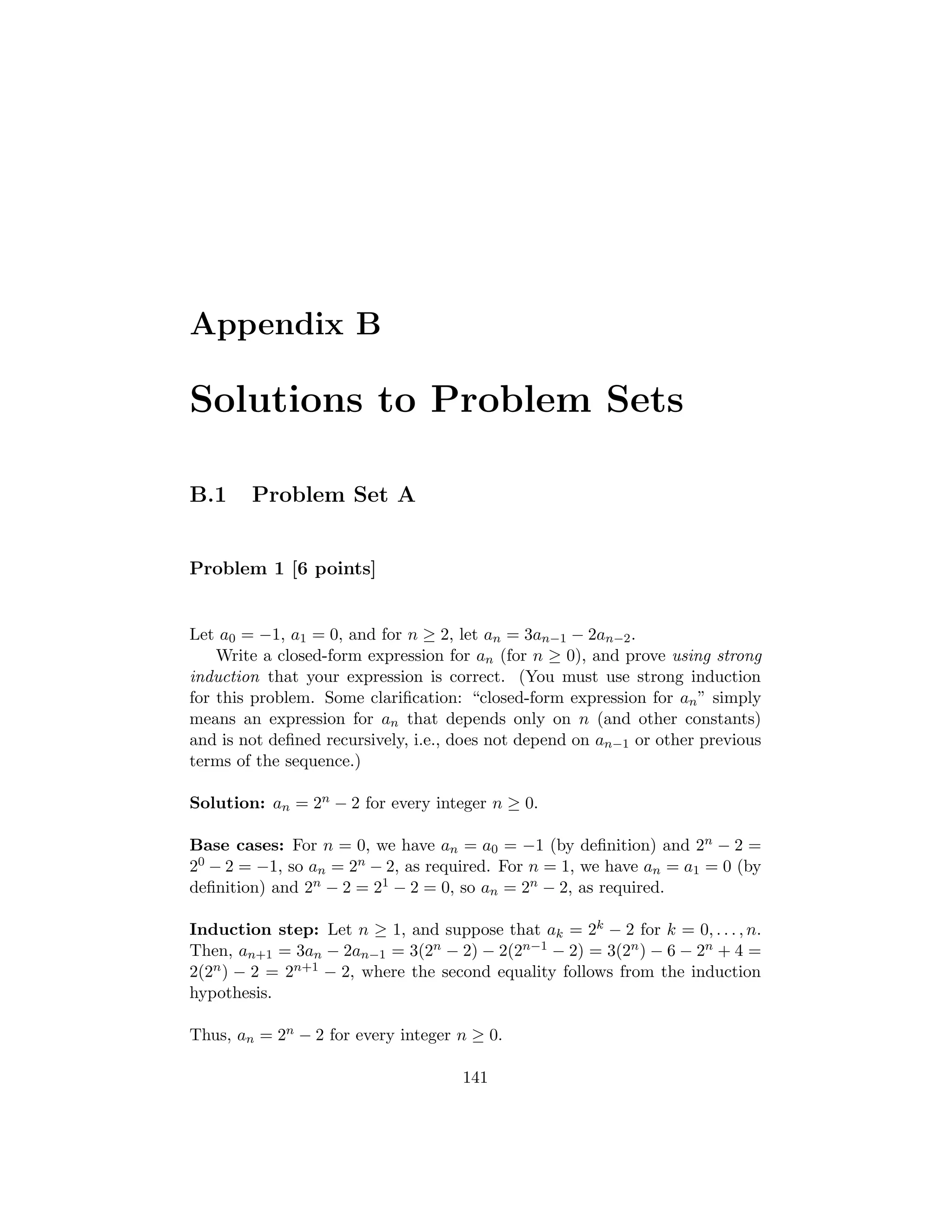 Appendix B
Solutions to Problem Sets
B.1 Problem Set A
Problem 1 [6 points]
Let a0 = −1, a1 = 0, and for n ≥ 2, let an = 3an−1 − 2an−2.
Write a closed-form expression for an (for n ≥ 0), and prove using strong
induction that your expression is correct. (You must use strong induction
for this problem. Some clariﬁcation: “closed-form expression for an” simply
means an expression for an that depends only on n (and other constants)
and is not deﬁned recursively, i.e., does not depend on an−1 or other previous
terms of the sequence.)
Solution: an = 2n − 2 for every integer n ≥ 0.
Base cases: For n = 0, we have an = a0 = −1 (by deﬁnition) and 2n − 2 =
20 − 2 = −1, so an = 2n − 2, as required. For n = 1, we have an = a1 = 0 (by
deﬁnition) and 2n − 2 = 21 − 2 = 0, so an = 2n − 2, as required.
Induction step: Let n ≥ 1, and suppose that ak = 2k − 2 for k = 0, . . . , n.
Then, an+1 = 3an − 2an−1 = 3(2n − 2) − 2(2n−1 − 2) = 3(2n) − 6 − 2n + 4 =
2(2n) − 2 = 2n+1 − 2, where the second equality follows from the induction
hypothesis.
Thus, an = 2n − 2 for every integer n ≥ 0.
141
 