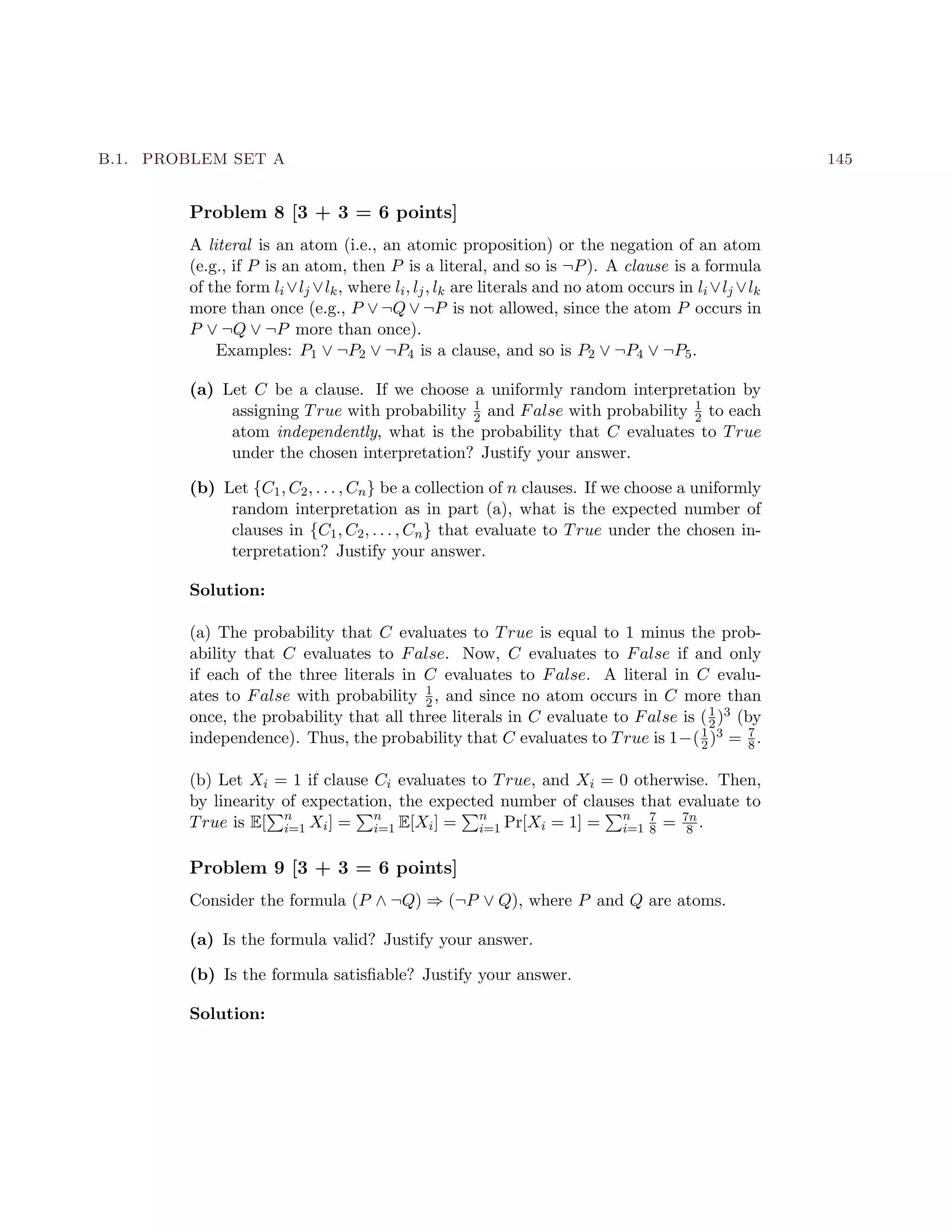 B.1. PROBLEM SET A 145
Problem 8 [3 + 3 = 6 points]
A literal is an atom (i.e., an atomic proposition) or the negation of an atom
(e.g., if P is an atom, then P is a literal, and so is ¬P). A clause is a formula
of the form li ∨lj ∨lk, where li, lj, lk are literals and no atom occurs in li ∨lj ∨lk
more than once (e.g., P ∨ ¬Q ∨ ¬P is not allowed, since the atom P occurs in
P ∨ ¬Q ∨ ¬P more than once).
Examples: P1 ∨ ¬P2 ∨ ¬P4 is a clause, and so is P2 ∨ ¬P4 ∨ ¬P5.
(a) Let C be a clause. If we choose a uniformly random interpretation by
assigning True with probability 1
2 and False with probability 1
2 to each
atom independently, what is the probability that C evaluates to True
under the chosen interpretation? Justify your answer.
(b) Let {C1, C2, . . . , Cn} be a collection of n clauses. If we choose a uniformly
random interpretation as in part (a), what is the expected number of
clauses in {C1, C2, . . . , Cn} that evaluate to True under the chosen in-
terpretation? Justify your answer.
Solution:
(a) The probability that C evaluates to True is equal to 1 minus the prob-
ability that C evaluates to False. Now, C evaluates to False if and only
if each of the three literals in C evaluates to False. A literal in C evalu-
ates to False with probability 1
2, and since no atom occurs in C more than
once, the probability that all three literals in C evaluate to False is (1
2)3 (by
independence). Thus, the probability that C evaluates to True is 1−(1
2)3 = 7
8.
(b) Let Xi = 1 if clause Ci evaluates to True, and Xi = 0 otherwise. Then,
by linearity of expectation, the expected number of clauses that evaluate to
True is E[ n
i=1 Xi] = n
i=1 E[Xi] = n
i=1 Pr[Xi = 1] = n
i=1
7
8 = 7n
8 .
Problem 9 [3 + 3 = 6 points]
Consider the formula (P ∧ ¬Q) ⇒ (¬P ∨ Q), where P and Q are atoms.
(a) Is the formula valid? Justify your answer.
(b) Is the formula satisﬁable? Justify your answer.
Solution:
 