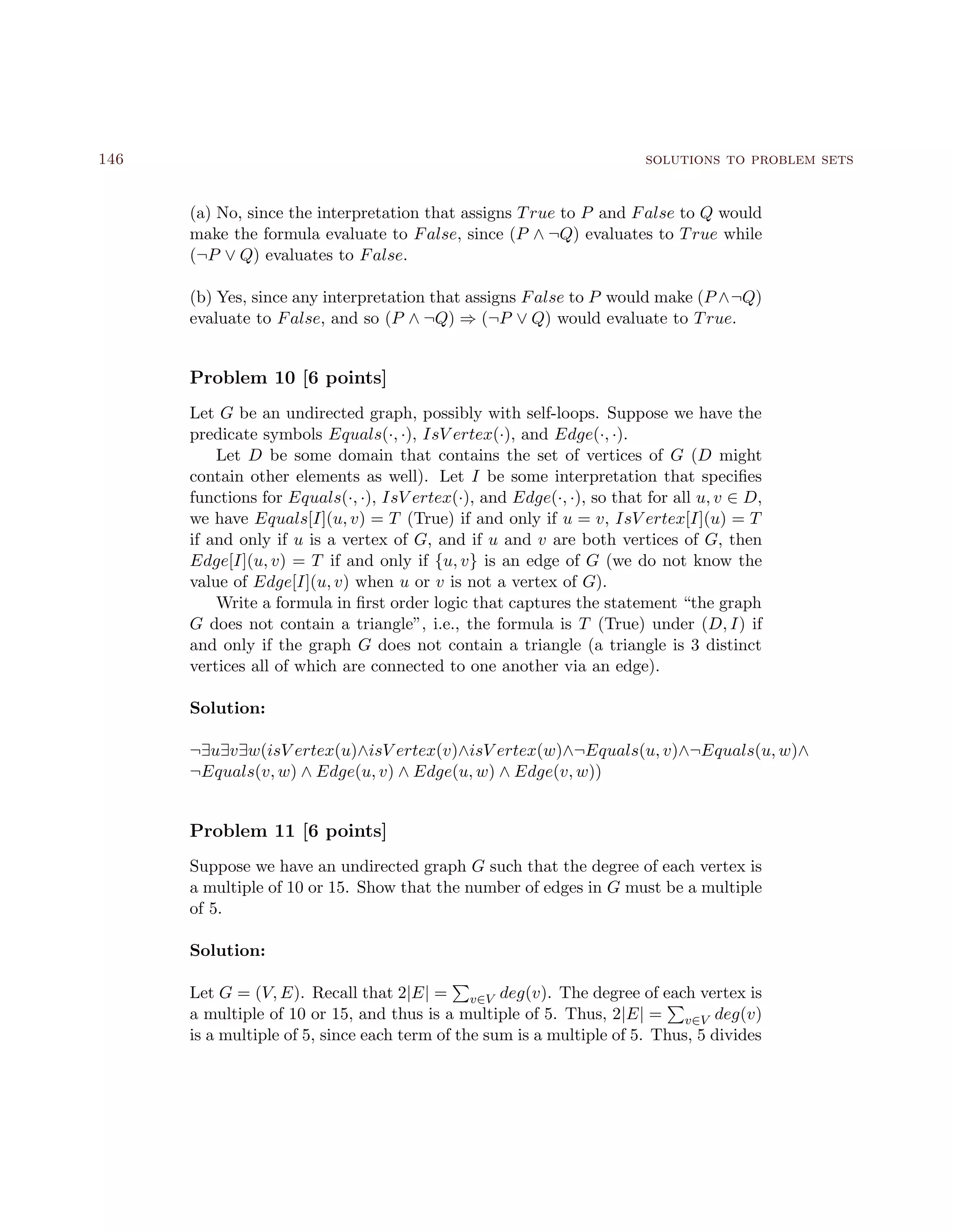 146 solutions to problem sets
(a) No, since the interpretation that assigns True to P and False to Q would
make the formula evaluate to False, since (P ∧ ¬Q) evaluates to True while
(¬P ∨ Q) evaluates to False.
(b) Yes, since any interpretation that assigns False to P would make (P ∧¬Q)
evaluate to False, and so (P ∧ ¬Q) ⇒ (¬P ∨ Q) would evaluate to True.
Problem 10 [6 points]
Let G be an undirected graph, possibly with self-loops. Suppose we have the
predicate symbols Equals(·, ·), IsV ertex(·), and Edge(·, ·).
Let D be some domain that contains the set of vertices of G (D might
contain other elements as well). Let I be some interpretation that speciﬁes
functions for Equals(·, ·), IsV ertex(·), and Edge(·, ·), so that for all u, v ∈ D,
we have Equals[I](u, v) = T (True) if and only if u = v, IsV ertex[I](u) = T
if and only if u is a vertex of G, and if u and v are both vertices of G, then
Edge[I](u, v) = T if and only if {u, v} is an edge of G (we do not know the
value of Edge[I](u, v) when u or v is not a vertex of G).
Write a formula in ﬁrst order logic that captures the statement “the graph
G does not contain a triangle”, i.e., the formula is T (True) under (D, I) if
and only if the graph G does not contain a triangle (a triangle is 3 distinct
vertices all of which are connected to one another via an edge).
Solution:
¬∃u∃v∃w(isV ertex(u)∧isV ertex(v)∧isV ertex(w)∧¬Equals(u, v)∧¬Equals(u, w)∧
¬Equals(v, w) ∧ Edge(u, v) ∧ Edge(u, w) ∧ Edge(v, w))
Problem 11 [6 points]
Suppose we have an undirected graph G such that the degree of each vertex is
a multiple of 10 or 15. Show that the number of edges in G must be a multiple
of 5.
Solution:
Let G = (V, E). Recall that 2|E| = v∈V deg(v). The degree of each vertex is
a multiple of 10 or 15, and thus is a multiple of 5. Thus, 2|E| = v∈V deg(v)
is a multiple of 5, since each term of the sum is a multiple of 5. Thus, 5 divides
 