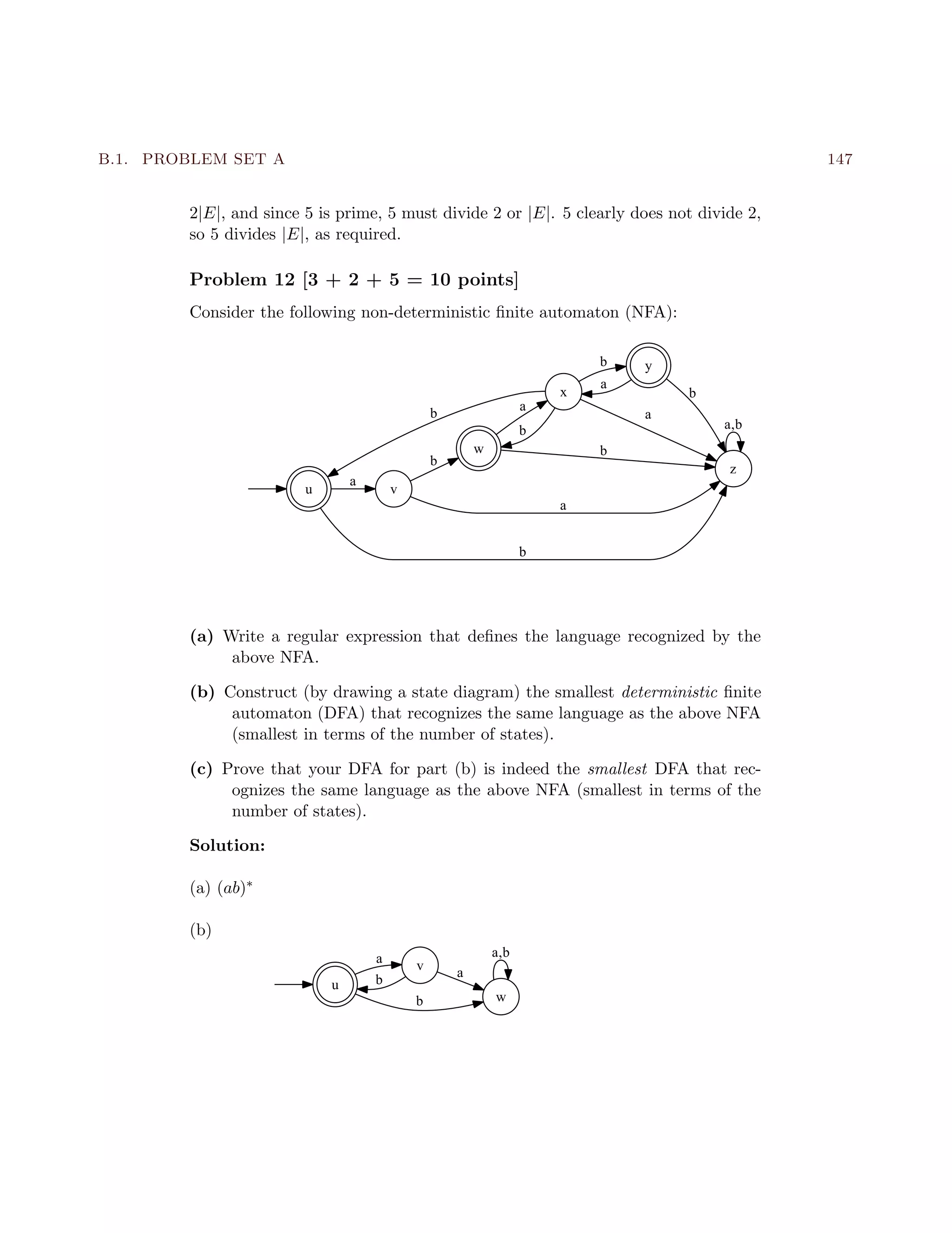 B.1. PROBLEM SET A 147
2|E|, and since 5 is prime, 5 must divide 2 or |E|. 5 clearly does not divide 2,
so 5 divides |E|, as required.
Problem 12 [3 + 2 + 5 = 10 points]
Consider the following non-deterministic ﬁnite automaton (NFA):
u v
a
z
b
w
x
a
b
y
a
b
b
a
b
b
b
a
a,b
(a) Write a regular expression that deﬁnes the language recognized by the
above NFA.
(b) Construct (by drawing a state diagram) the smallest deterministic ﬁnite
automaton (DFA) that recognizes the same language as the above NFA
(smallest in terms of the number of states).
(c) Prove that your DFA for part (b) is indeed the smallest DFA that rec-
ognizes the same language as the above NFA (smallest in terms of the
number of states).
Solution:
(a) (ab)∗
(b)
u
va
wb
b
a
a,b
 