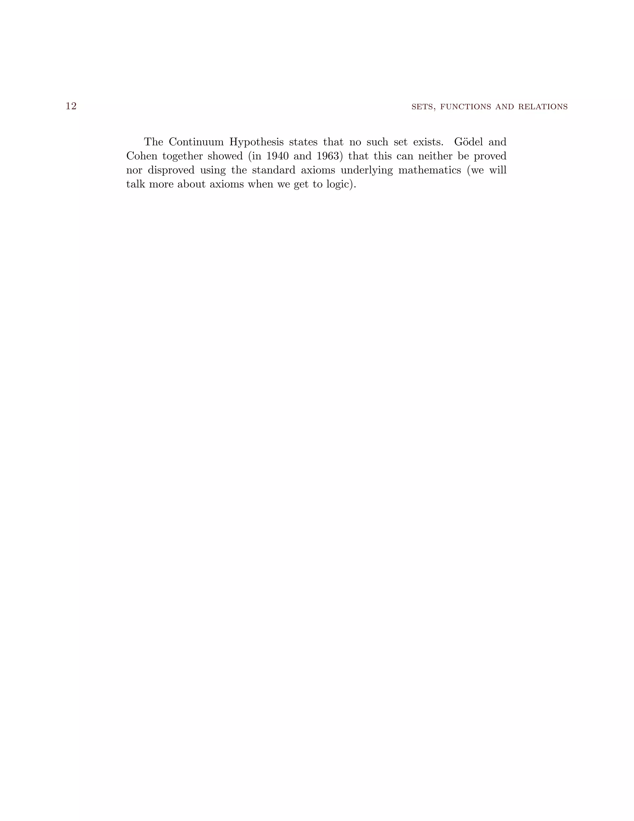 12 sets, functions and relations
The Continuum Hypothesis states that no such set exists. G¨odel and
Cohen together showed (in 1940 and 1963) that this can neither be proved
nor disproved using the standard axioms underlying mathematics (we will
talk more about axioms when we get to logic).
 