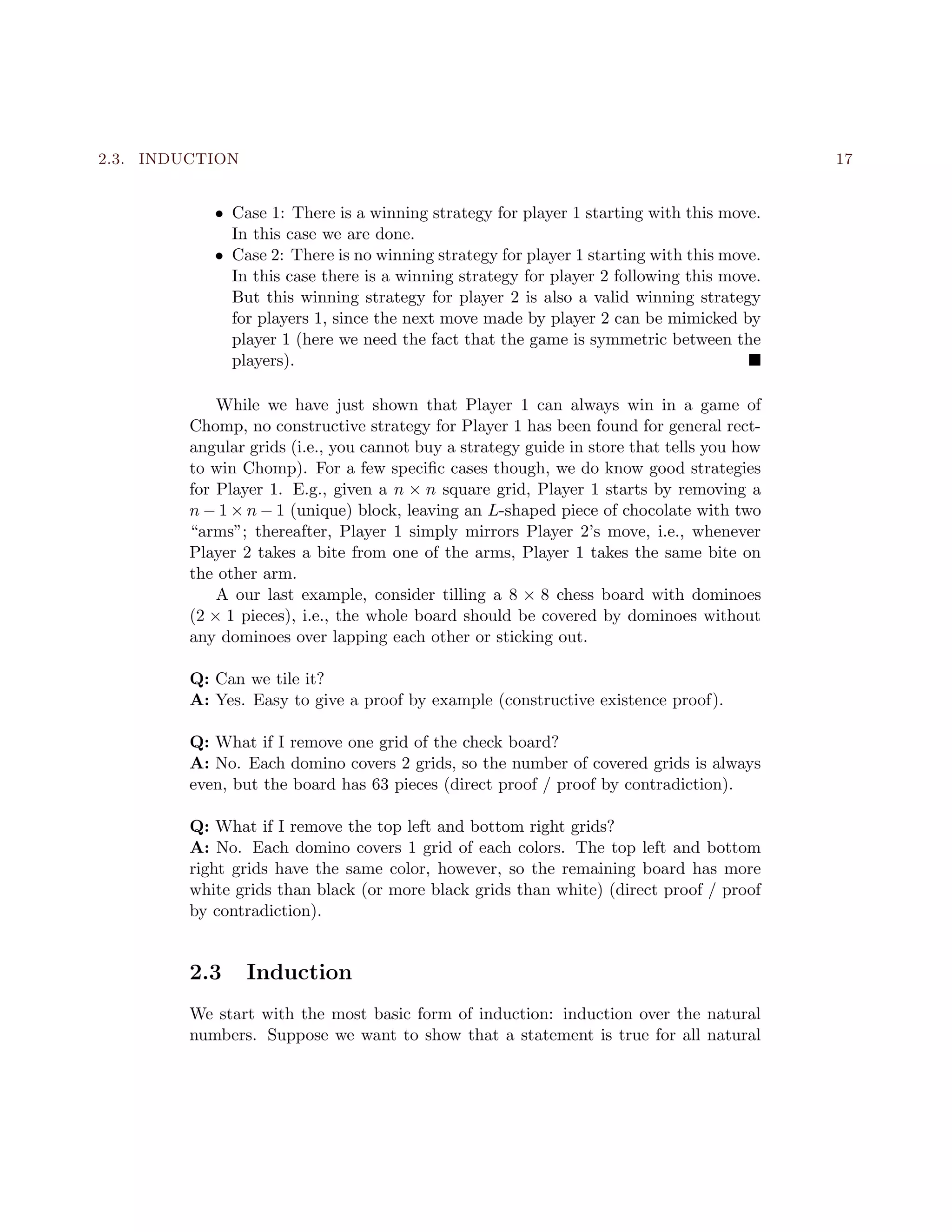 2.3. INDUCTION 17
• Case 1: There is a winning strategy for player 1 starting with this move.
In this case we are done.
• Case 2: There is no winning strategy for player 1 starting with this move.
In this case there is a winning strategy for player 2 following this move.
But this winning strategy for player 2 is also a valid winning strategy
for players 1, since the next move made by player 2 can be mimicked by
player 1 (here we need the fact that the game is symmetric between the
players).
While we have just shown that Player 1 can always win in a game of
Chomp, no constructive strategy for Player 1 has been found for general rect-
angular grids (i.e., you cannot buy a strategy guide in store that tells you how
to win Chomp). For a few speciﬁc cases though, we do know good strategies
for Player 1. E.g., given a n × n square grid, Player 1 starts by removing a
n − 1 × n − 1 (unique) block, leaving an L-shaped piece of chocolate with two
“arms”; thereafter, Player 1 simply mirrors Player 2’s move, i.e., whenever
Player 2 takes a bite from one of the arms, Player 1 takes the same bite on
the other arm.
A our last example, consider tilling a 8 × 8 chess board with dominoes
(2 × 1 pieces), i.e., the whole board should be covered by dominoes without
any dominoes over lapping each other or sticking out.
Q: Can we tile it?
A: Yes. Easy to give a proof by example (constructive existence proof).
Q: What if I remove one grid of the check board?
A: No. Each domino covers 2 grids, so the number of covered grids is always
even, but the board has 63 pieces (direct proof / proof by contradiction).
Q: What if I remove the top left and bottom right grids?
A: No. Each domino covers 1 grid of each colors. The top left and bottom
right grids have the same color, however, so the remaining board has more
white grids than black (or more black grids than white) (direct proof / proof
by contradiction).
2.3 Induction
We start with the most basic form of induction: induction over the natural
numbers. Suppose we want to show that a statement is true for all natural
 
