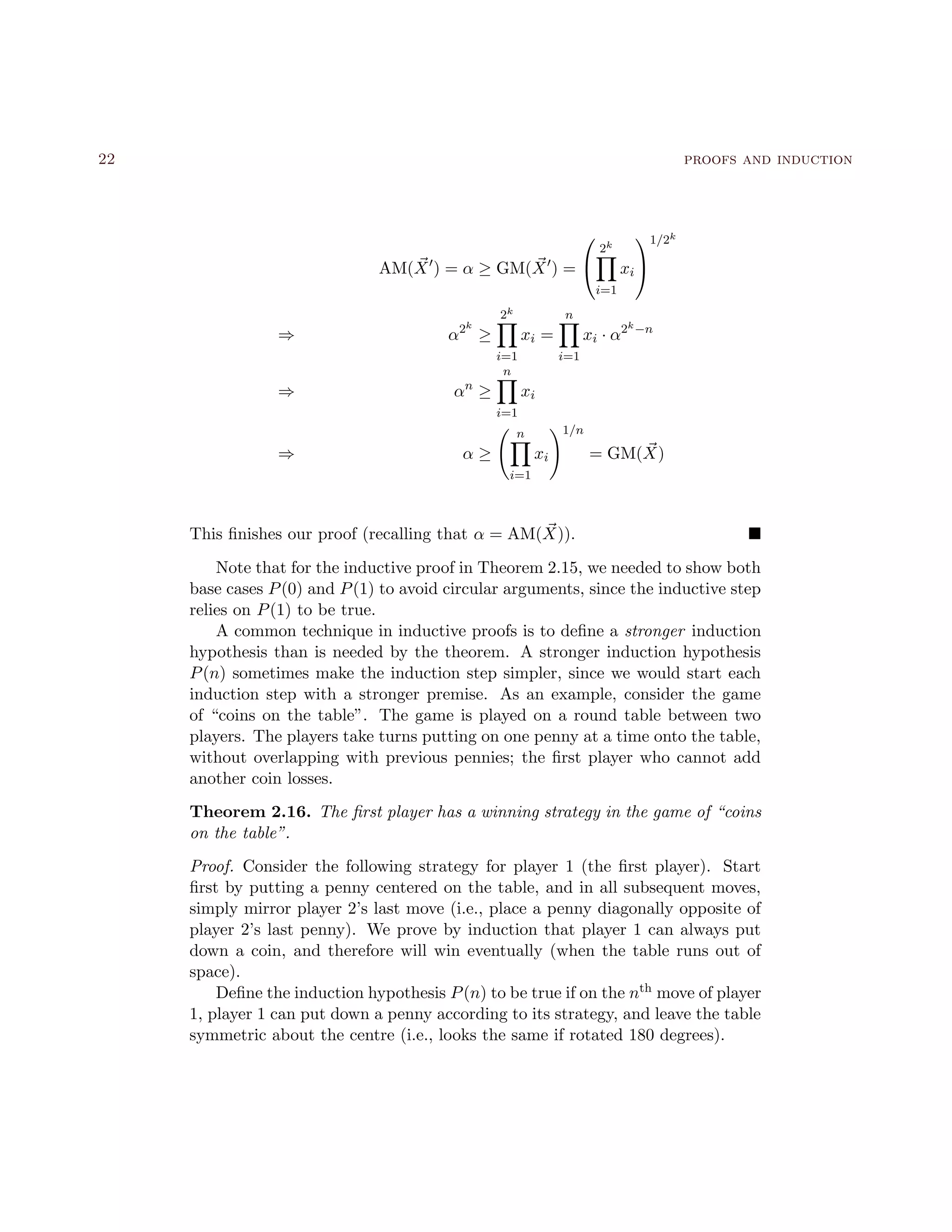 22 proofs and induction
AM(X ) = α ≥ GM(X ) =


2k
i=1
xi


1/2k
⇒ α2k
≥
2k
i=1
xi =
n
i=1
xi · α2k−n
⇒ αn
≥
n
i=1
xi
⇒ α ≥
n
i=1
xi
1/n
= GM(X)
This ﬁnishes our proof (recalling that α = AM(X)).
Note that for the inductive proof in Theorem 2.15, we needed to show both
base cases P(0) and P(1) to avoid circular arguments, since the inductive step
relies on P(1) to be true.
A common technique in inductive proofs is to deﬁne a stronger induction
hypothesis than is needed by the theorem. A stronger induction hypothesis
P(n) sometimes make the induction step simpler, since we would start each
induction step with a stronger premise. As an example, consider the game
of “coins on the table”. The game is played on a round table between two
players. The players take turns putting on one penny at a time onto the table,
without overlapping with previous pennies; the ﬁrst player who cannot add
another coin losses.
Theorem 2.16. The ﬁrst player has a winning strategy in the game of “coins
on the table”.
Proof. Consider the following strategy for player 1 (the ﬁrst player). Start
ﬁrst by putting a penny centered on the table, and in all subsequent moves,
simply mirror player 2’s last move (i.e., place a penny diagonally opposite of
player 2’s last penny). We prove by induction that player 1 can always put
down a coin, and therefore will win eventually (when the table runs out of
space).
Deﬁne the induction hypothesis P(n) to be true if on the nth move of player
1, player 1 can put down a penny according to its strategy, and leave the table
symmetric about the centre (i.e., looks the same if rotated 180 degrees).
 
