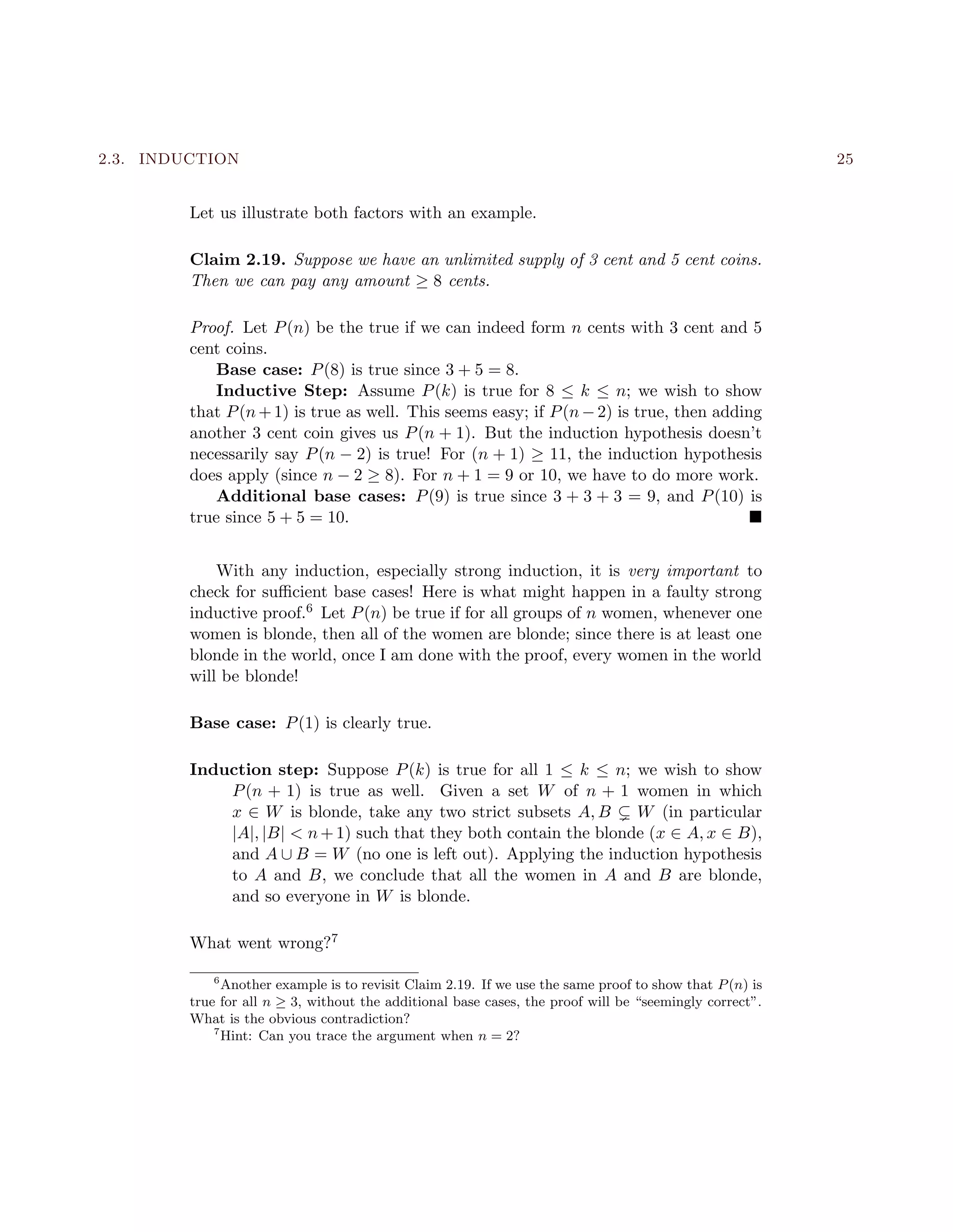 2.3. INDUCTION 25
Let us illustrate both factors with an example.
Claim 2.19. Suppose we have an unlimited supply of 3 cent and 5 cent coins.
Then we can pay any amount ≥ 8 cents.
Proof. Let P(n) be the true if we can indeed form n cents with 3 cent and 5
cent coins.
Base case: P(8) is true since 3 + 5 = 8.
Inductive Step: Assume P(k) is true for 8 ≤ k ≤ n; we wish to show
that P(n+1) is true as well. This seems easy; if P(n−2) is true, then adding
another 3 cent coin gives us P(n + 1). But the induction hypothesis doesn’t
necessarily say P(n − 2) is true! For (n + 1) ≥ 11, the induction hypothesis
does apply (since n − 2 ≥ 8). For n + 1 = 9 or 10, we have to do more work.
Additional base cases: P(9) is true since 3 + 3 + 3 = 9, and P(10) is
true since 5 + 5 = 10.
With any induction, especially strong induction, it is very important to
check for suﬃcient base cases! Here is what might happen in a faulty strong
inductive proof.6 Let P(n) be true if for all groups of n women, whenever one
women is blonde, then all of the women are blonde; since there is at least one
blonde in the world, once I am done with the proof, every women in the world
will be blonde!
Base case: P(1) is clearly true.
Induction step: Suppose P(k) is true for all 1 ≤ k ≤ n; we wish to show
P(n + 1) is true as well. Given a set W of n + 1 women in which
x ∈ W is blonde, take any two strict subsets A, B W (in particular
|A|, |B| < n+1) such that they both contain the blonde (x ∈ A, x ∈ B),
and A ∪ B = W (no one is left out). Applying the induction hypothesis
to A and B, we conclude that all the women in A and B are blonde,
and so everyone in W is blonde.
What went wrong?7
6
Another example is to revisit Claim 2.19. If we use the same proof to show that P(n) is
true for all n ≥ 3, without the additional base cases, the proof will be “seemingly correct”.
What is the obvious contradiction?
7
Hint: Can you trace the argument when n = 2?
 