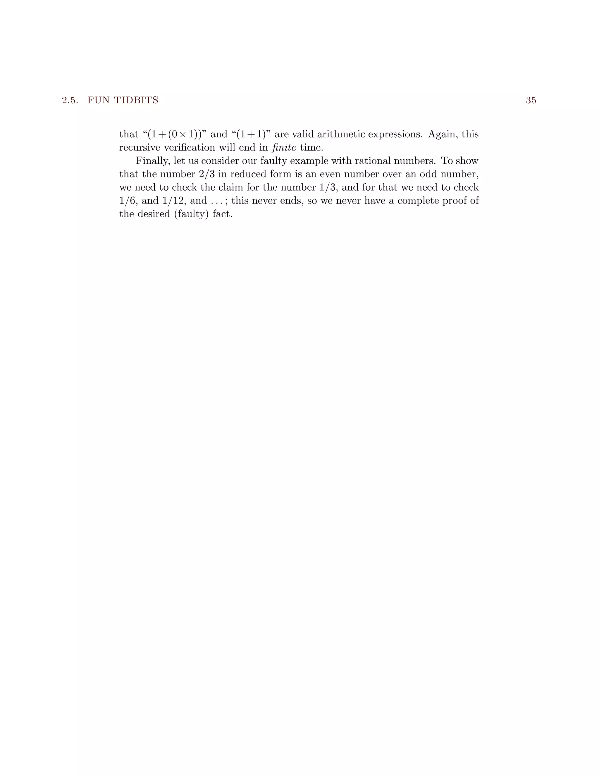 2.5. FUN TIDBITS 35
that “(1+(0×1))” and “(1+1)” are valid arithmetic expressions. Again, this
recursive veriﬁcation will end in ﬁnite time.
Finally, let us consider our faulty example with rational numbers. To show
that the number 2/3 in reduced form is an even number over an odd number,
we need to check the claim for the number 1/3, and for that we need to check
1/6, and 1/12, and . . . ; this never ends, so we never have a complete proof of
the desired (faulty) fact.
 