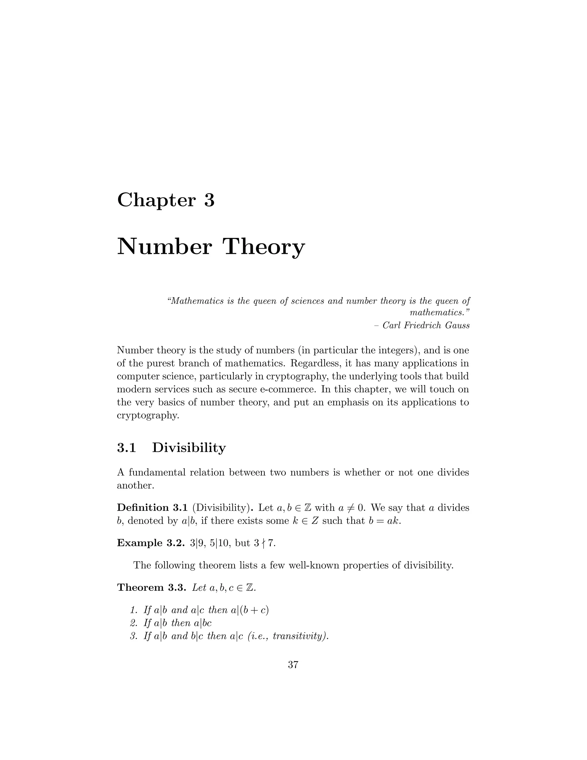 Chapter 3
Number Theory
“Mathematics is the queen of sciences and number theory is the queen of
mathematics.”
– Carl Friedrich Gauss
Number theory is the study of numbers (in particular the integers), and is one
of the purest branch of mathematics. Regardless, it has many applications in
computer science, particularly in cryptography, the underlying tools that build
modern services such as secure e-commerce. In this chapter, we will touch on
the very basics of number theory, and put an emphasis on its applications to
cryptography.
3.1 Divisibility
A fundamental relation between two numbers is whether or not one divides
another.
Deﬁnition 3.1 (Divisibility). Let a, b ∈ Z with a = 0. We say that a divides
b, denoted by a|b, if there exists some k ∈ Z such that b = ak.
Example 3.2. 3|9, 5|10, but 3 7.
The following theorem lists a few well-known properties of divisibility.
Theorem 3.3. Let a, b, c ∈ Z.
1. If a|b and a|c then a|(b + c)
2. If a|b then a|bc
3. If a|b and b|c then a|c (i.e., transitivity).
37
 