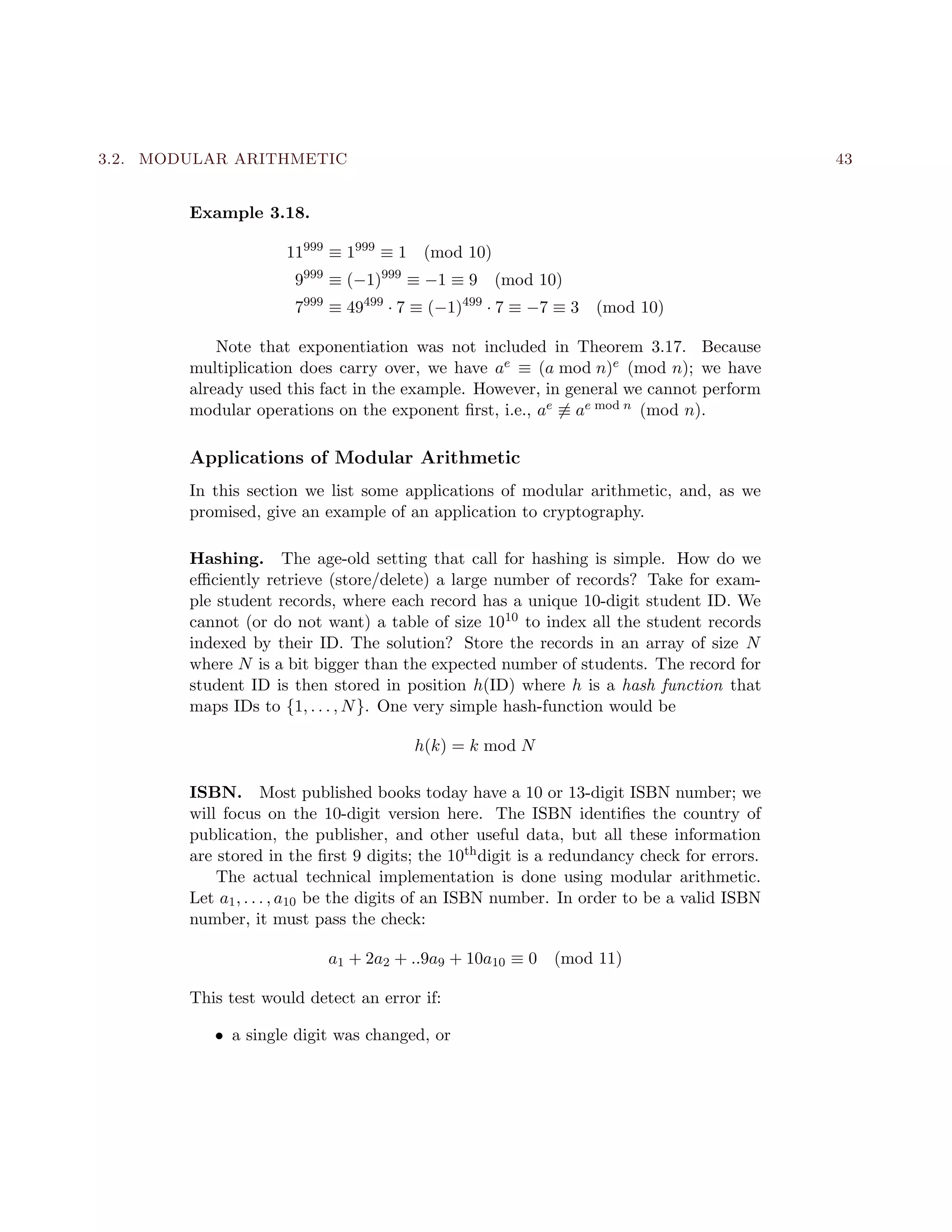 3.2. MODULAR ARITHMETIC 43
Example 3.18.
11999
≡ 1999
≡ 1 (mod 10)
9999
≡ (−1)999
≡ −1 ≡ 9 (mod 10)
7999
≡ 49499
· 7 ≡ (−1)499
· 7 ≡ −7 ≡ 3 (mod 10)
Note that exponentiation was not included in Theorem 3.17. Because
multiplication does carry over, we have ae ≡ (a mod n)e (mod n); we have
already used this fact in the example. However, in general we cannot perform
modular operations on the exponent ﬁrst, i.e., ae ≡ ae mod n (mod n).
Applications of Modular Arithmetic
In this section we list some applications of modular arithmetic, and, as we
promised, give an example of an application to cryptography.
Hashing. The age-old setting that call for hashing is simple. How do we
eﬃciently retrieve (store/delete) a large number of records? Take for exam-
ple student records, where each record has a unique 10-digit student ID. We
cannot (or do not want) a table of size 1010 to index all the student records
indexed by their ID. The solution? Store the records in an array of size N
where N is a bit bigger than the expected number of students. The record for
student ID is then stored in position h(ID) where h is a hash function that
maps IDs to {1, . . . , N}. One very simple hash-function would be
h(k) = k mod N
ISBN. Most published books today have a 10 or 13-digit ISBN number; we
will focus on the 10-digit version here. The ISBN identiﬁes the country of
publication, the publisher, and other useful data, but all these information
are stored in the ﬁrst 9 digits; the 10thdigit is a redundancy check for errors.
The actual technical implementation is done using modular arithmetic.
Let a1, . . . , a10 be the digits of an ISBN number. In order to be a valid ISBN
number, it must pass the check:
a1 + 2a2 + ..9a9 + 10a10 ≡ 0 (mod 11)
This test would detect an error if:
• a single digit was changed, or
 