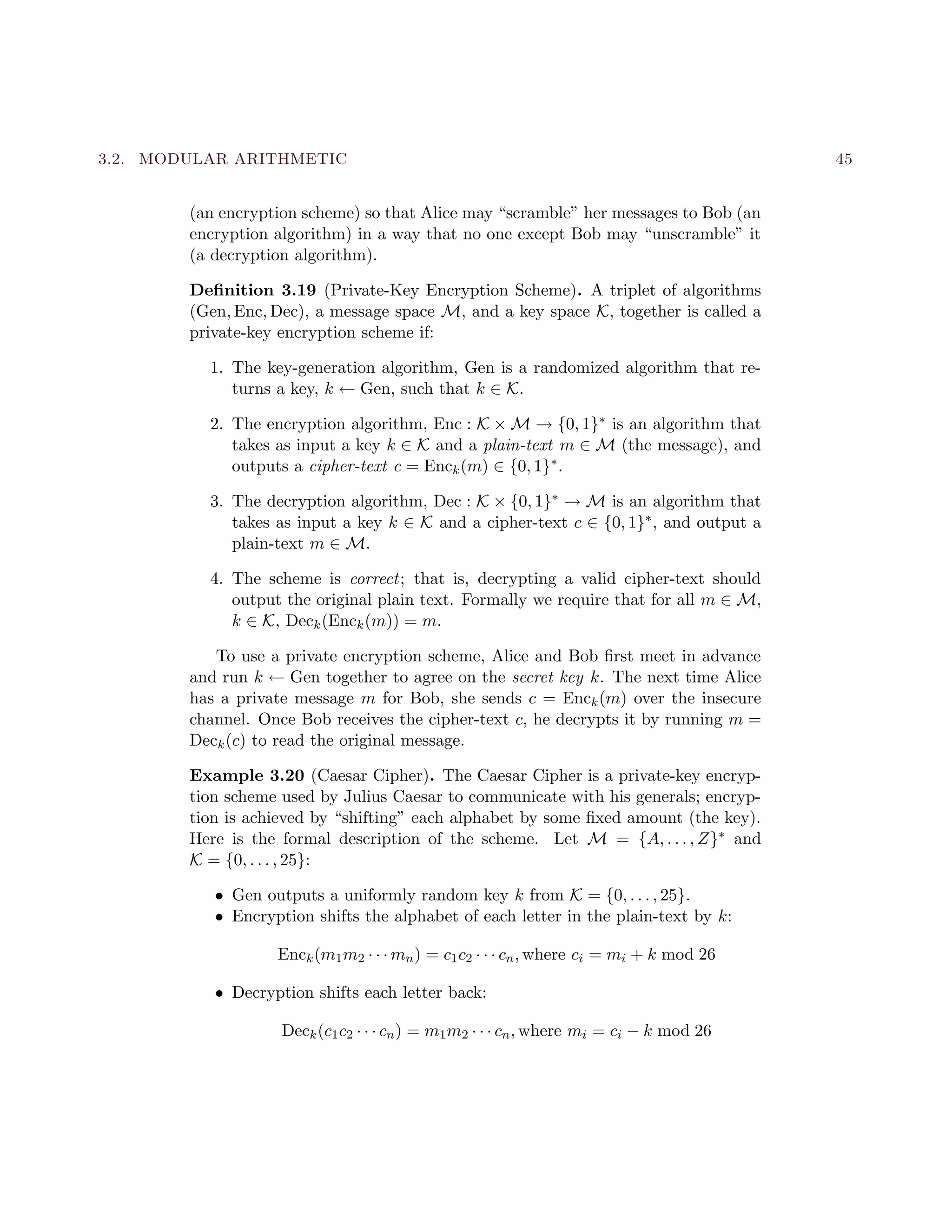 3.2. MODULAR ARITHMETIC 45
(an encryption scheme) so that Alice may “scramble” her messages to Bob (an
encryption algorithm) in a way that no one except Bob may “unscramble” it
(a decryption algorithm).
Deﬁnition 3.19 (Private-Key Encryption Scheme). A triplet of algorithms
(Gen, Enc, Dec), a message space M, and a key space K, together is called a
private-key encryption scheme if:
1. The key-generation algorithm, Gen is a randomized algorithm that re-
turns a key, k ← Gen, such that k ∈ K.
2. The encryption algorithm, Enc : K × M → {0, 1}∗ is an algorithm that
takes as input a key k ∈ K and a plain-text m ∈ M (the message), and
outputs a cipher-text c = Enck(m) ∈ {0, 1}∗.
3. The decryption algorithm, Dec : K × {0, 1}∗ → M is an algorithm that
takes as input a key k ∈ K and a cipher-text c ∈ {0, 1}∗, and output a
plain-text m ∈ M.
4. The scheme is correct; that is, decrypting a valid cipher-text should
output the original plain text. Formally we require that for all m ∈ M,
k ∈ K, Deck(Enck(m)) = m.
To use a private encryption scheme, Alice and Bob ﬁrst meet in advance
and run k ← Gen together to agree on the secret key k. The next time Alice
has a private message m for Bob, she sends c = Enck(m) over the insecure
channel. Once Bob receives the cipher-text c, he decrypts it by running m =
Deck(c) to read the original message.
Example 3.20 (Caesar Cipher). The Caesar Cipher is a private-key encryp-
tion scheme used by Julius Caesar to communicate with his generals; encryp-
tion is achieved by “shifting” each alphabet by some ﬁxed amount (the key).
Here is the formal description of the scheme. Let M = {A, . . . , Z}∗ and
K = {0, . . . , 25}:
• Gen outputs a uniformly random key k from K = {0, . . . , 25}.
• Encryption shifts the alphabet of each letter in the plain-text by k:
Enck(m1m2 · · · mn) = c1c2 · · · cn, where ci = mi + k mod 26
• Decryption shifts each letter back:
Deck(c1c2 · · · cn) = m1m2 · · · cn, where mi = ci − k mod 26
 