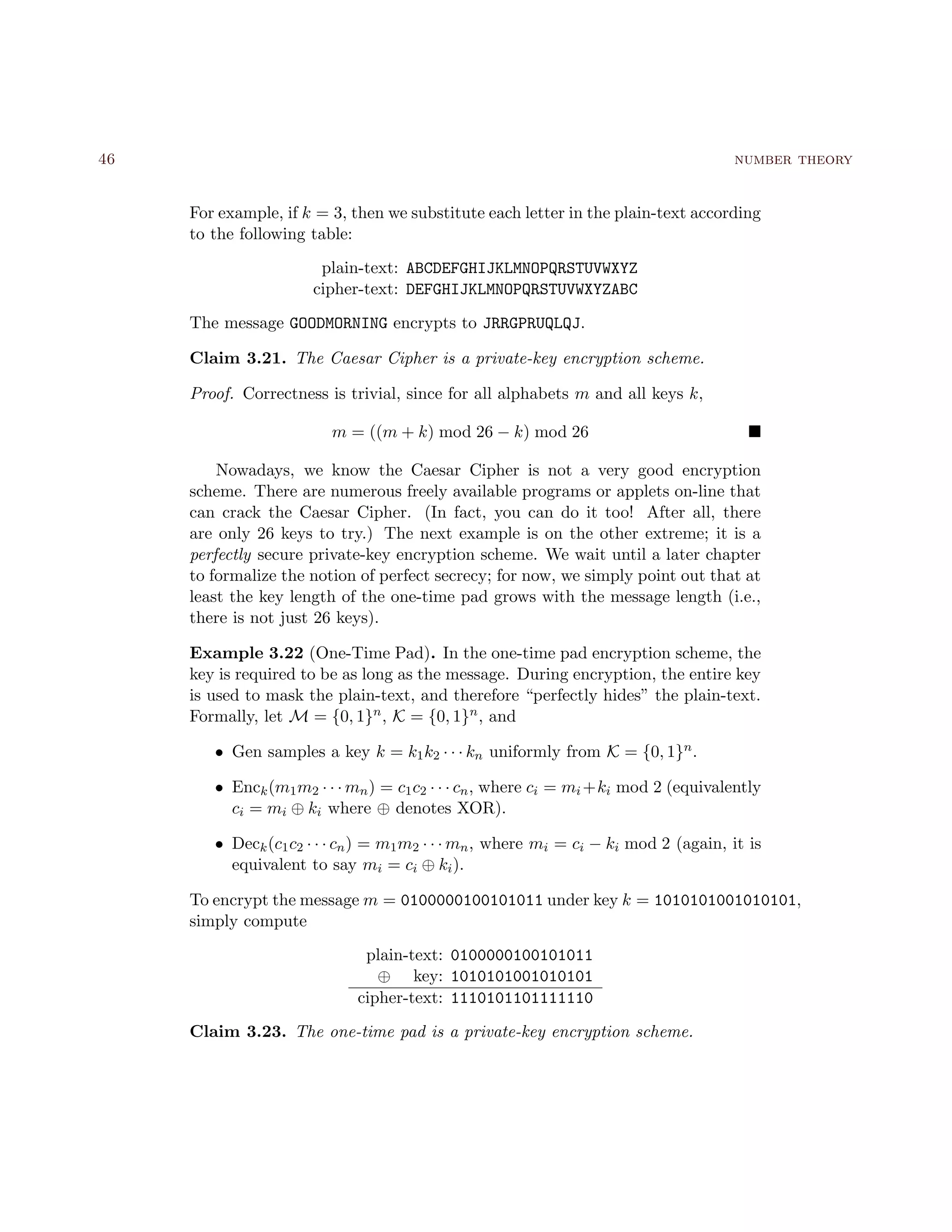 46 number theory
For example, if k = 3, then we substitute each letter in the plain-text according
to the following table:
plain-text: ABCDEFGHIJKLMNOPQRSTUVWXYZ
cipher-text: DEFGHIJKLMNOPQRSTUVWXYZABC
The message GOODMORNING encrypts to JRRGPRUQLQJ.
Claim 3.21. The Caesar Cipher is a private-key encryption scheme.
Proof. Correctness is trivial, since for all alphabets m and all keys k,
m = ((m + k) mod 26 − k) mod 26
Nowadays, we know the Caesar Cipher is not a very good encryption
scheme. There are numerous freely available programs or applets on-line that
can crack the Caesar Cipher. (In fact, you can do it too! After all, there
are only 26 keys to try.) The next example is on the other extreme; it is a
perfectly secure private-key encryption scheme. We wait until a later chapter
to formalize the notion of perfect secrecy; for now, we simply point out that at
least the key length of the one-time pad grows with the message length (i.e.,
there is not just 26 keys).
Example 3.22 (One-Time Pad). In the one-time pad encryption scheme, the
key is required to be as long as the message. During encryption, the entire key
is used to mask the plain-text, and therefore “perfectly hides” the plain-text.
Formally, let M = {0, 1}n, K = {0, 1}n, and
• Gen samples a key k = k1k2 · · · kn uniformly from K = {0, 1}n.
• Enck(m1m2 · · · mn) = c1c2 · · · cn, where ci = mi +ki mod 2 (equivalently
ci = mi ⊕ ki where ⊕ denotes XOR).
• Deck(c1c2 · · · cn) = m1m2 · · · mn, where mi = ci − ki mod 2 (again, it is
equivalent to say mi = ci ⊕ ki).
To encrypt the message m = 0100000100101011 under key k = 1010101001010101,
simply compute
plain-text: 0100000100101011
⊕ key: 1010101001010101
cipher-text: 1110101101111110
Claim 3.23. The one-time pad is a private-key encryption scheme.
 