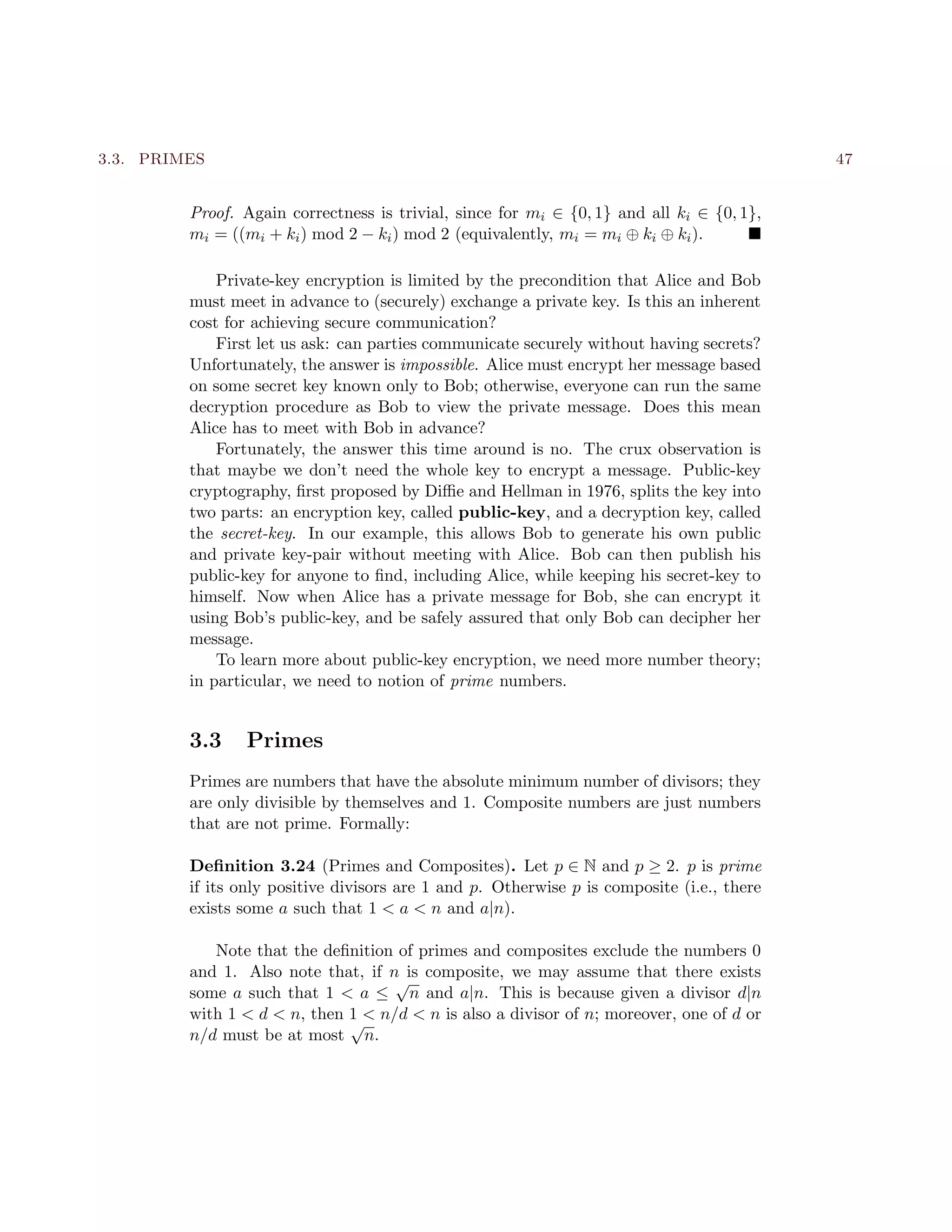3.3. PRIMES 47
Proof. Again correctness is trivial, since for mi ∈ {0, 1} and all ki ∈ {0, 1},
mi = ((mi + ki) mod 2 − ki) mod 2 (equivalently, mi = mi ⊕ ki ⊕ ki).
Private-key encryption is limited by the precondition that Alice and Bob
must meet in advance to (securely) exchange a private key. Is this an inherent
cost for achieving secure communication?
First let us ask: can parties communicate securely without having secrets?
Unfortunately, the answer is impossible. Alice must encrypt her message based
on some secret key known only to Bob; otherwise, everyone can run the same
decryption procedure as Bob to view the private message. Does this mean
Alice has to meet with Bob in advance?
Fortunately, the answer this time around is no. The crux observation is
that maybe we don’t need the whole key to encrypt a message. Public-key
cryptography, ﬁrst proposed by Diﬃe and Hellman in 1976, splits the key into
two parts: an encryption key, called public-key, and a decryption key, called
the secret-key. In our example, this allows Bob to generate his own public
and private key-pair without meeting with Alice. Bob can then publish his
public-key for anyone to ﬁnd, including Alice, while keeping his secret-key to
himself. Now when Alice has a private message for Bob, she can encrypt it
using Bob’s public-key, and be safely assured that only Bob can decipher her
message.
To learn more about public-key encryption, we need more number theory;
in particular, we need to notion of prime numbers.
3.3 Primes
Primes are numbers that have the absolute minimum number of divisors; they
are only divisible by themselves and 1. Composite numbers are just numbers
that are not prime. Formally:
Deﬁnition 3.24 (Primes and Composites). Let p ∈ N and p ≥ 2. p is prime
if its only positive divisors are 1 and p. Otherwise p is composite (i.e., there
exists some a such that 1 < a < n and a|n).
Note that the deﬁnition of primes and composites exclude the numbers 0
and 1. Also note that, if n is composite, we may assume that there exists
some a such that 1 < a ≤
√
n and a|n. This is because given a divisor d|n
with 1 < d < n, then 1 < n/d < n is also a divisor of n; moreover, one of d or
n/d must be at most
√
n.
 