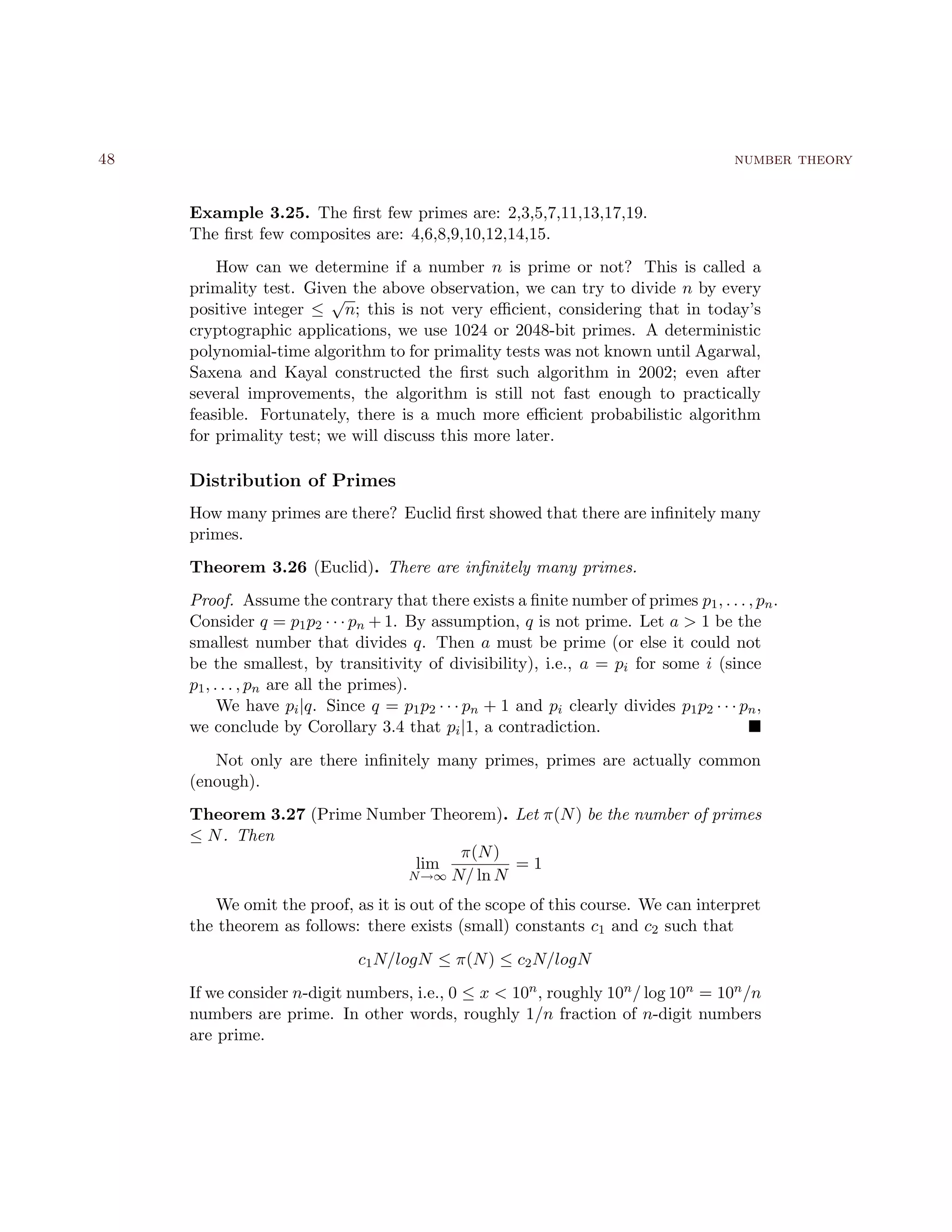 48 number theory
Example 3.25. The ﬁrst few primes are: 2,3,5,7,11,13,17,19.
The ﬁrst few composites are: 4,6,8,9,10,12,14,15.
How can we determine if a number n is prime or not? This is called a
primality test. Given the above observation, we can try to divide n by every
positive integer ≤
√
n; this is not very eﬃcient, considering that in today’s
cryptographic applications, we use 1024 or 2048-bit primes. A deterministic
polynomial-time algorithm to for primality tests was not known until Agarwal,
Saxena and Kayal constructed the ﬁrst such algorithm in 2002; even after
several improvements, the algorithm is still not fast enough to practically
feasible. Fortunately, there is a much more eﬃcient probabilistic algorithm
for primality test; we will discuss this more later.
Distribution of Primes
How many primes are there? Euclid ﬁrst showed that there are inﬁnitely many
primes.
Theorem 3.26 (Euclid). There are inﬁnitely many primes.
Proof. Assume the contrary that there exists a ﬁnite number of primes p1, . . . , pn.
Consider q = p1p2 · · · pn + 1. By assumption, q is not prime. Let a > 1 be the
smallest number that divides q. Then a must be prime (or else it could not
be the smallest, by transitivity of divisibility), i.e., a = pi for some i (since
p1, . . . , pn are all the primes).
We have pi|q. Since q = p1p2 · · · pn + 1 and pi clearly divides p1p2 · · · pn,
we conclude by Corollary 3.4 that pi|1, a contradiction.
Not only are there inﬁnitely many primes, primes are actually common
(enough).
Theorem 3.27 (Prime Number Theorem). Let π(N) be the number of primes
≤ N. Then
lim
N→∞
π(N)
N/ ln N
= 1
We omit the proof, as it is out of the scope of this course. We can interpret
the theorem as follows: there exists (small) constants c1 and c2 such that
c1N/logN ≤ π(N) ≤ c2N/logN
If we consider n-digit numbers, i.e., 0 ≤ x < 10n, roughly 10n/ log 10n = 10n/n
numbers are prime. In other words, roughly 1/n fraction of n-digit numbers
are prime.
 
