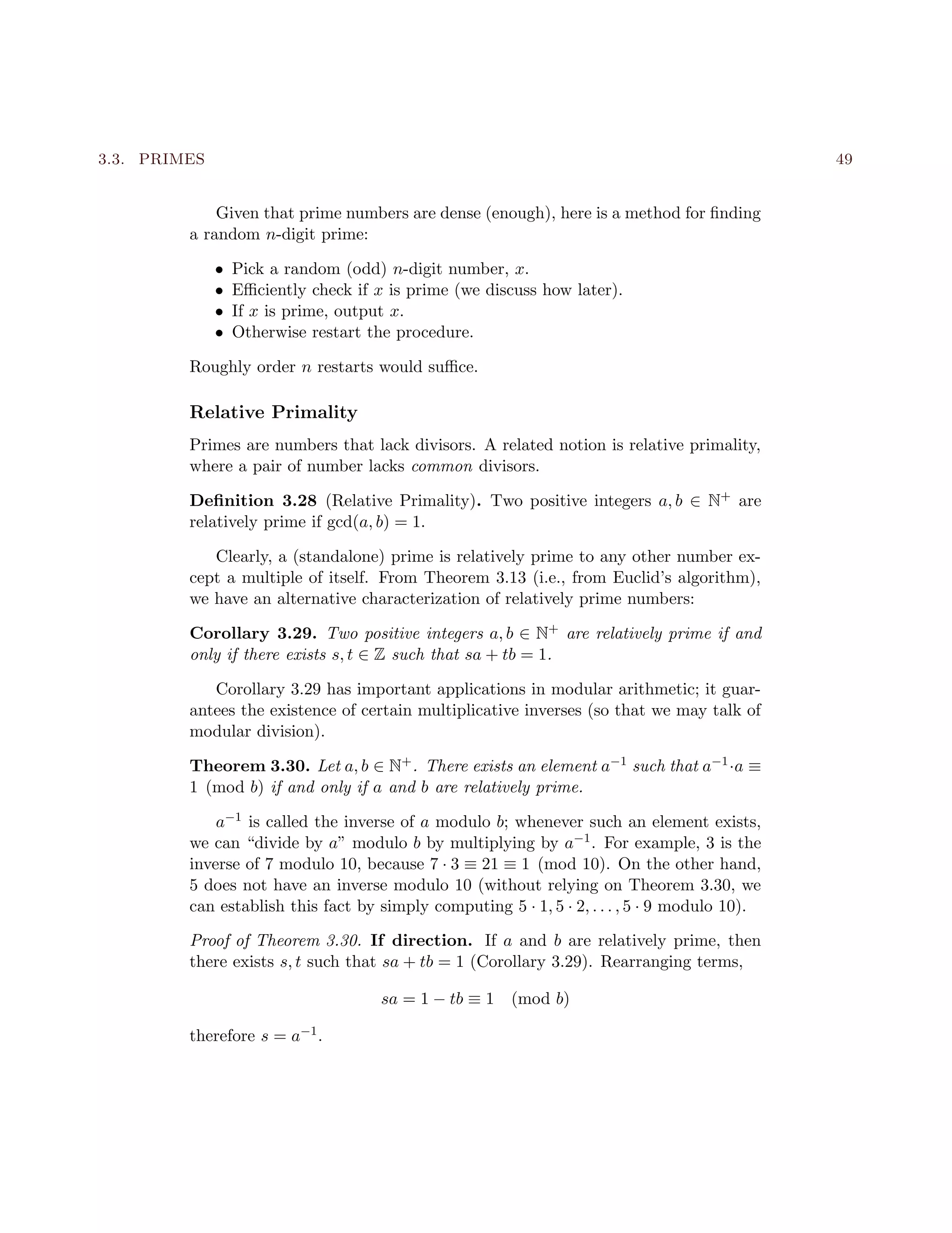 3.3. PRIMES 49
Given that prime numbers are dense (enough), here is a method for ﬁnding
a random n-digit prime:
• Pick a random (odd) n-digit number, x.
• Eﬃciently check if x is prime (we discuss how later).
• If x is prime, output x.
• Otherwise restart the procedure.
Roughly order n restarts would suﬃce.
Relative Primality
Primes are numbers that lack divisors. A related notion is relative primality,
where a pair of number lacks common divisors.
Deﬁnition 3.28 (Relative Primality). Two positive integers a, b ∈ N+ are
relatively prime if gcd(a, b) = 1.
Clearly, a (standalone) prime is relatively prime to any other number ex-
cept a multiple of itself. From Theorem 3.13 (i.e., from Euclid’s algorithm),
we have an alternative characterization of relatively prime numbers:
Corollary 3.29. Two positive integers a, b ∈ N+ are relatively prime if and
only if there exists s, t ∈ Z such that sa + tb = 1.
Corollary 3.29 has important applications in modular arithmetic; it guar-
antees the existence of certain multiplicative inverses (so that we may talk of
modular division).
Theorem 3.30. Let a, b ∈ N+. There exists an element a−1 such that a−1·a ≡
1 (mod b) if and only if a and b are relatively prime.
a−1 is called the inverse of a modulo b; whenever such an element exists,
we can “divide by a” modulo b by multiplying by a−1. For example, 3 is the
inverse of 7 modulo 10, because 7 · 3 ≡ 21 ≡ 1 (mod 10). On the other hand,
5 does not have an inverse modulo 10 (without relying on Theorem 3.30, we
can establish this fact by simply computing 5 · 1, 5 · 2, . . . , 5 · 9 modulo 10).
Proof of Theorem 3.30. If direction. If a and b are relatively prime, then
there exists s, t such that sa + tb = 1 (Corollary 3.29). Rearranging terms,
sa = 1 − tb ≡ 1 (mod b)
therefore s = a−1.
 