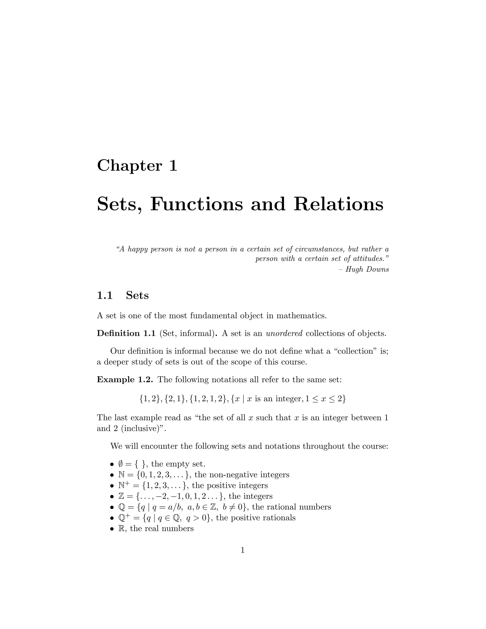 Chapter 1
Sets, Functions and Relations
“A happy person is not a person in a certain set of circumstances, but rather a
person with a certain set of attitudes.”
– Hugh Downs
1.1 Sets
A set is one of the most fundamental object in mathematics.
Deﬁnition 1.1 (Set, informal). A set is an unordered collections of objects.
Our deﬁnition is informal because we do not deﬁne what a “collection” is;
a deeper study of sets is out of the scope of this course.
Example 1.2. The following notations all refer to the same set:
{1, 2}, {2, 1}, {1, 2, 1, 2}, {x | x is an integer, 1 ≤ x ≤ 2}
The last example read as “the set of all x such that x is an integer between 1
and 2 (inclusive)”.
We will encounter the following sets and notations throughout the course:
• ∅ = { }, the empty set.
• N = {0, 1, 2, 3, . . . }, the non-negative integers
• N+ = {1, 2, 3, . . . }, the positive integers
• Z = {. . . , −2, −1, 0, 1, 2 . . . }, the integers
• Q = {q | q = a/b, a, b ∈ Z, b = 0}, the rational numbers
• Q+ = {q | q ∈ Q, q > 0}, the positive rationals
• R, the real numbers
1
 
