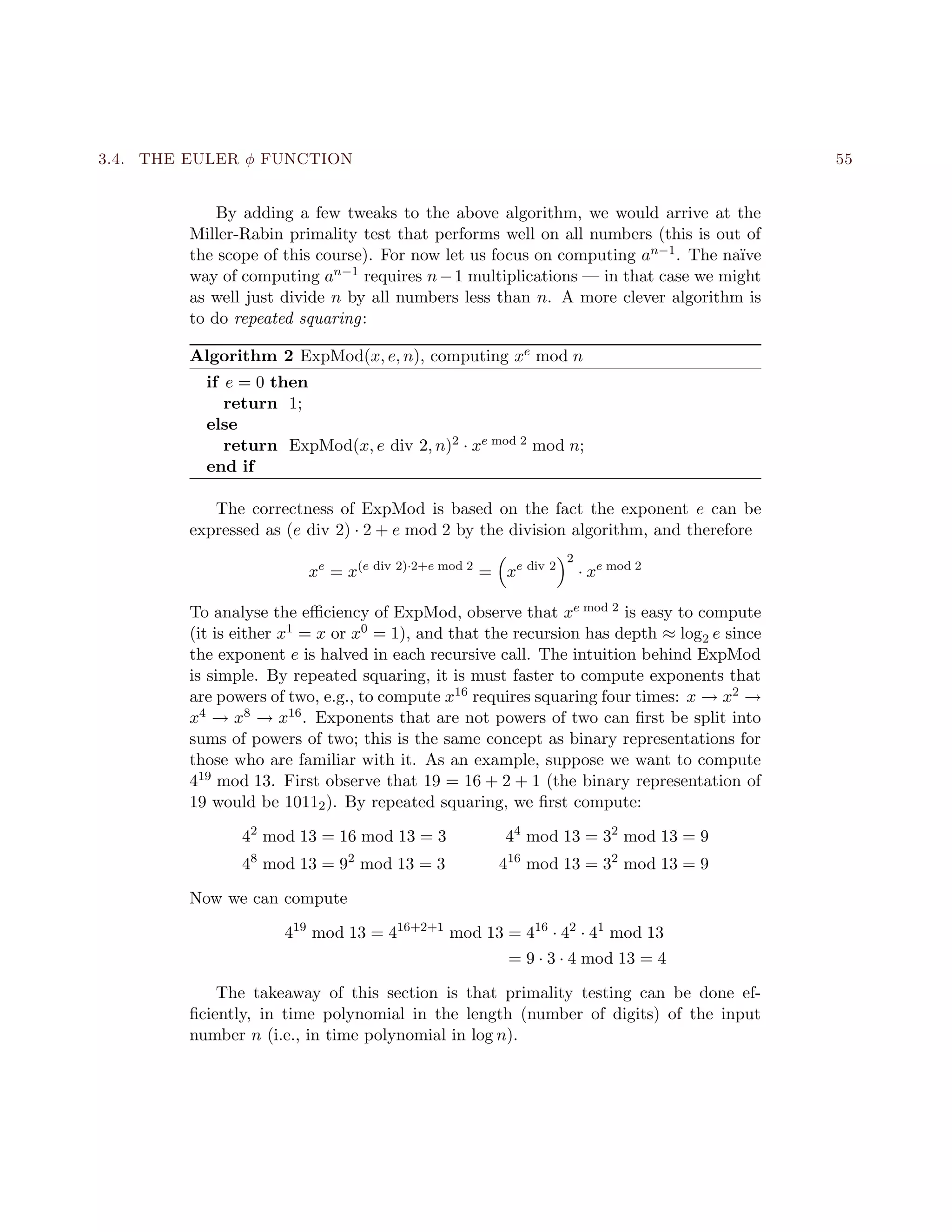 3.4. THE EULER φ FUNCTION 55
By adding a few tweaks to the above algorithm, we would arrive at the
Miller-Rabin primality test that performs well on all numbers (this is out of
the scope of this course). For now let us focus on computing an−1. The na¨ıve
way of computing an−1 requires n−1 multiplications — in that case we might
as well just divide n by all numbers less than n. A more clever algorithm is
to do repeated squaring:
Algorithm 2 ExpMod(x, e, n), computing xe mod n
if e = 0 then
return 1;
else
return ExpMod(x, e div 2, n)2 · xe mod 2 mod n;
end if
The correctness of ExpMod is based on the fact the exponent e can be
expressed as (e div 2) · 2 + e mod 2 by the division algorithm, and therefore
xe
= x(e div 2)·2+e mod 2
= xe div 2
2
· xe mod 2
To analyse the eﬃciency of ExpMod, observe that xe mod 2 is easy to compute
(it is either x1 = x or x0 = 1), and that the recursion has depth ≈ log2 e since
the exponent e is halved in each recursive call. The intuition behind ExpMod
is simple. By repeated squaring, it is must faster to compute exponents that
are powers of two, e.g., to compute x16 requires squaring four times: x → x2 →
x4 → x8 → x16. Exponents that are not powers of two can ﬁrst be split into
sums of powers of two; this is the same concept as binary representations for
those who are familiar with it. As an example, suppose we want to compute
419 mod 13. First observe that 19 = 16 + 2 + 1 (the binary representation of
19 would be 10112). By repeated squaring, we ﬁrst compute:
42
mod 13 = 16 mod 13 = 3 44
mod 13 = 32
mod 13 = 9
48
mod 13 = 92
mod 13 = 3 416
mod 13 = 32
mod 13 = 9
Now we can compute
419
mod 13 = 416+2+1
mod 13 = 416
· 42
· 41
mod 13
= 9 · 3 · 4 mod 13 = 4
The takeaway of this section is that primality testing can be done ef-
ﬁciently, in time polynomial in the length (number of digits) of the input
number n (i.e., in time polynomial in log n).
 