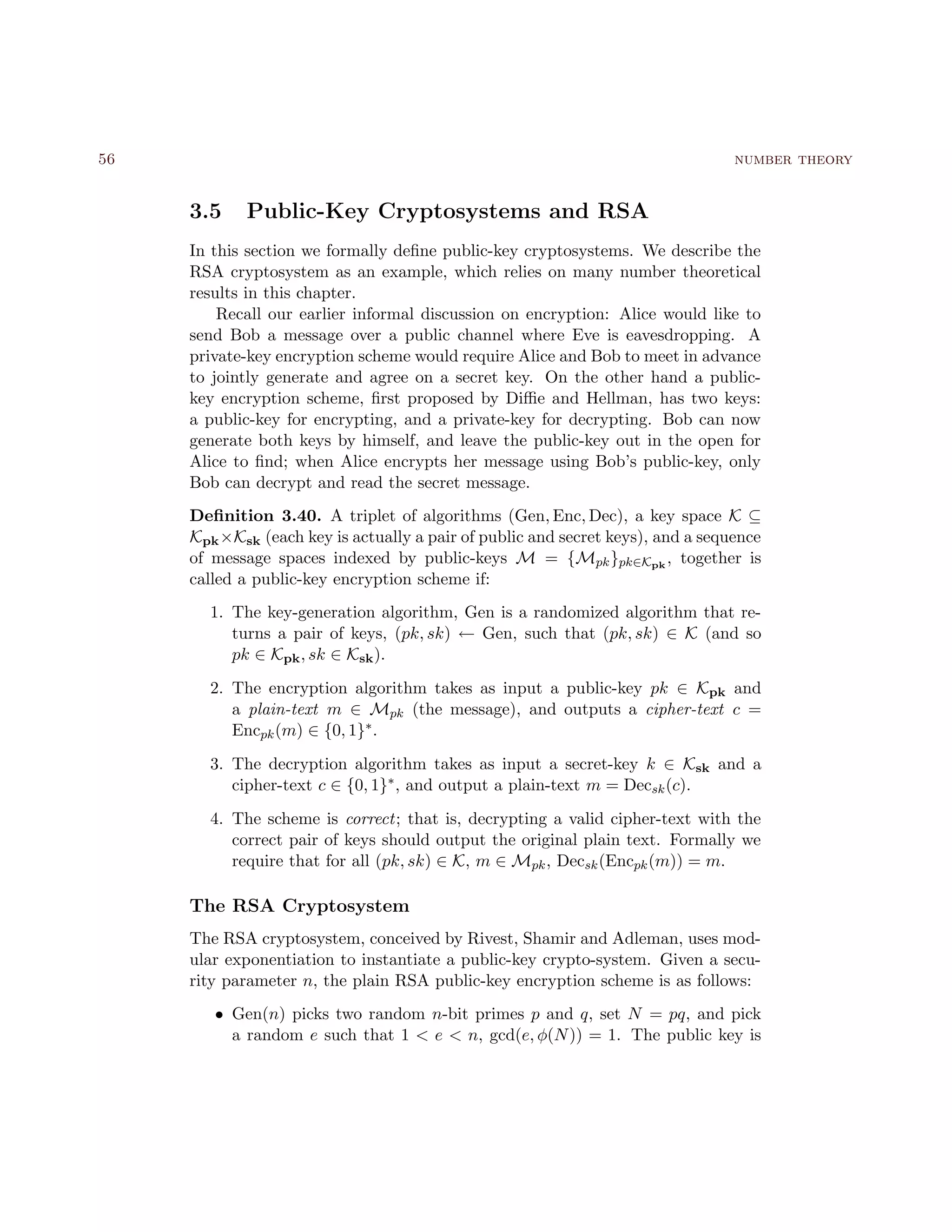 56 number theory
3.5 Public-Key Cryptosystems and RSA
In this section we formally deﬁne public-key cryptosystems. We describe the
RSA cryptosystem as an example, which relies on many number theoretical
results in this chapter.
Recall our earlier informal discussion on encryption: Alice would like to
send Bob a message over a public channel where Eve is eavesdropping. A
private-key encryption scheme would require Alice and Bob to meet in advance
to jointly generate and agree on a secret key. On the other hand a public-
key encryption scheme, ﬁrst proposed by Diﬃe and Hellman, has two keys:
a public-key for encrypting, and a private-key for decrypting. Bob can now
generate both keys by himself, and leave the public-key out in the open for
Alice to ﬁnd; when Alice encrypts her message using Bob’s public-key, only
Bob can decrypt and read the secret message.
Deﬁnition 3.40. A triplet of algorithms (Gen, Enc, Dec), a key space K ⊆
Kpk×Ksk (each key is actually a pair of public and secret keys), and a sequence
of message spaces indexed by public-keys M = {Mpk}pk∈Kpk
, together is
called a public-key encryption scheme if:
1. The key-generation algorithm, Gen is a randomized algorithm that re-
turns a pair of keys, (pk, sk) ← Gen, such that (pk, sk) ∈ K (and so
pk ∈ Kpk, sk ∈ Ksk).
2. The encryption algorithm takes as input a public-key pk ∈ Kpk and
a plain-text m ∈ Mpk (the message), and outputs a cipher-text c =
Encpk(m) ∈ {0, 1}∗.
3. The decryption algorithm takes as input a secret-key k ∈ Ksk and a
cipher-text c ∈ {0, 1}∗, and output a plain-text m = Decsk(c).
4. The scheme is correct; that is, decrypting a valid cipher-text with the
correct pair of keys should output the original plain text. Formally we
require that for all (pk, sk) ∈ K, m ∈ Mpk, Decsk(Encpk(m)) = m.
The RSA Cryptosystem
The RSA cryptosystem, conceived by Rivest, Shamir and Adleman, uses mod-
ular exponentiation to instantiate a public-key crypto-system. Given a secu-
rity parameter n, the plain RSA public-key encryption scheme is as follows:
• Gen(n) picks two random n-bit primes p and q, set N = pq, and pick
a random e such that 1 < e < n, gcd(e, φ(N)) = 1. The public key is
 