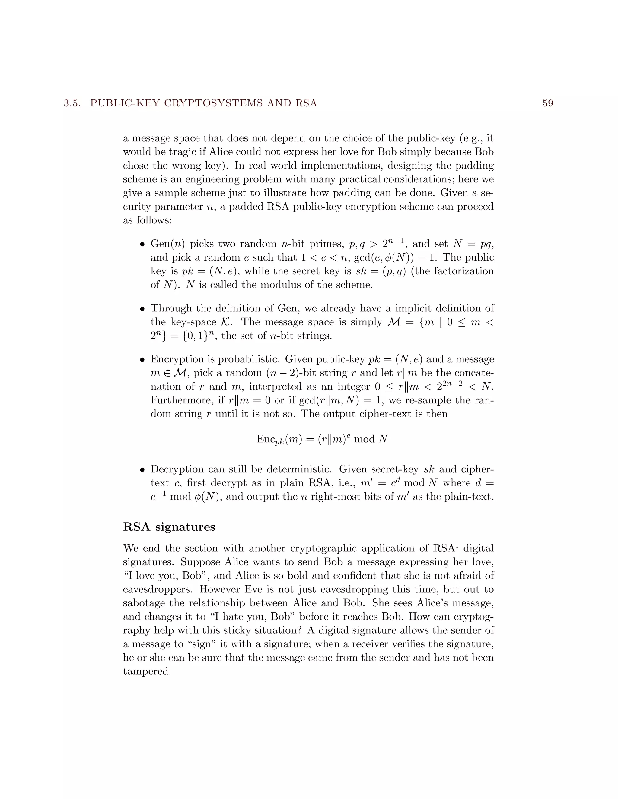 3.5. PUBLIC-KEY CRYPTOSYSTEMS AND RSA 59
a message space that does not depend on the choice of the public-key (e.g., it
would be tragic if Alice could not express her love for Bob simply because Bob
chose the wrong key). In real world implementations, designing the padding
scheme is an engineering problem with many practical considerations; here we
give a sample scheme just to illustrate how padding can be done. Given a se-
curity parameter n, a padded RSA public-key encryption scheme can proceed
as follows:
• Gen(n) picks two random n-bit primes, p, q > 2n−1, and set N = pq,
and pick a random e such that 1 < e < n, gcd(e, φ(N)) = 1. The public
key is pk = (N, e), while the secret key is sk = (p, q) (the factorization
of N). N is called the modulus of the scheme.
• Through the deﬁnition of Gen, we already have a implicit deﬁnition of
the key-space K. The message space is simply M = {m | 0 ≤ m <
2n} = {0, 1}n, the set of n-bit strings.
• Encryption is probabilistic. Given public-key pk = (N, e) and a message
m ∈ M, pick a random (n − 2)-bit string r and let r m be the concate-
nation of r and m, interpreted as an integer 0 ≤ r m < 22n−2 < N.
Furthermore, if r m = 0 or if gcd(r m, N) = 1, we re-sample the ran-
dom string r until it is not so. The output cipher-text is then
Encpk(m) = (r m)e
mod N
• Decryption can still be deterministic. Given secret-key sk and cipher-
text c, ﬁrst decrypt as in plain RSA, i.e., m = cd mod N where d =
e−1 mod φ(N), and output the n right-most bits of m as the plain-text.
RSA signatures
We end the section with another cryptographic application of RSA: digital
signatures. Suppose Alice wants to send Bob a message expressing her love,
“I love you, Bob”, and Alice is so bold and conﬁdent that she is not afraid of
eavesdroppers. However Eve is not just eavesdropping this time, but out to
sabotage the relationship between Alice and Bob. She sees Alice’s message,
and changes it to “I hate you, Bob” before it reaches Bob. How can cryptog-
raphy help with this sticky situation? A digital signature allows the sender of
a message to “sign” it with a signature; when a receiver veriﬁes the signature,
he or she can be sure that the message came from the sender and has not been
tampered.
 