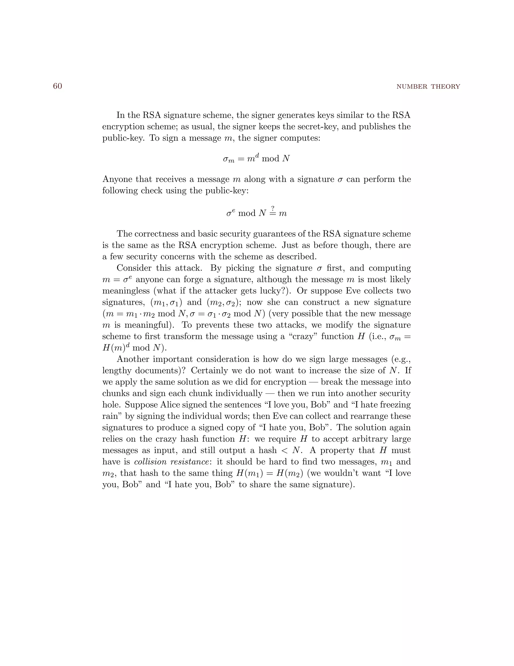 60 number theory
In the RSA signature scheme, the signer generates keys similar to the RSA
encryption scheme; as usual, the signer keeps the secret-key, and publishes the
public-key. To sign a message m, the signer computes:
σm = md
mod N
Anyone that receives a message m along with a signature σ can perform the
following check using the public-key:
σe
mod N
?
= m
The correctness and basic security guarantees of the RSA signature scheme
is the same as the RSA encryption scheme. Just as before though, there are
a few security concerns with the scheme as described.
Consider this attack. By picking the signature σ ﬁrst, and computing
m = σe anyone can forge a signature, although the message m is most likely
meaningless (what if the attacker gets lucky?). Or suppose Eve collects two
signatures, (m1, σ1) and (m2, σ2); now she can construct a new signature
(m = m1 ·m2 mod N, σ = σ1 ·σ2 mod N) (very possible that the new message
m is meaningful). To prevents these two attacks, we modify the signature
scheme to ﬁrst transform the message using a “crazy” function H (i.e., σm =
H(m)d mod N).
Another important consideration is how do we sign large messages (e.g.,
lengthy documents)? Certainly we do not want to increase the size of N. If
we apply the same solution as we did for encryption — break the message into
chunks and sign each chunk individually — then we run into another security
hole. Suppose Alice signed the sentences “I love you, Bob” and “I hate freezing
rain” by signing the individual words; then Eve can collect and rearrange these
signatures to produce a signed copy of “I hate you, Bob”. The solution again
relies on the crazy hash function H: we require H to accept arbitrary large
messages as input, and still output a hash < N. A property that H must
have is collision resistance: it should be hard to ﬁnd two messages, m1 and
m2, that hash to the same thing H(m1) = H(m2) (we wouldn’t want “I love
you, Bob” and “I hate you, Bob” to share the same signature).
 