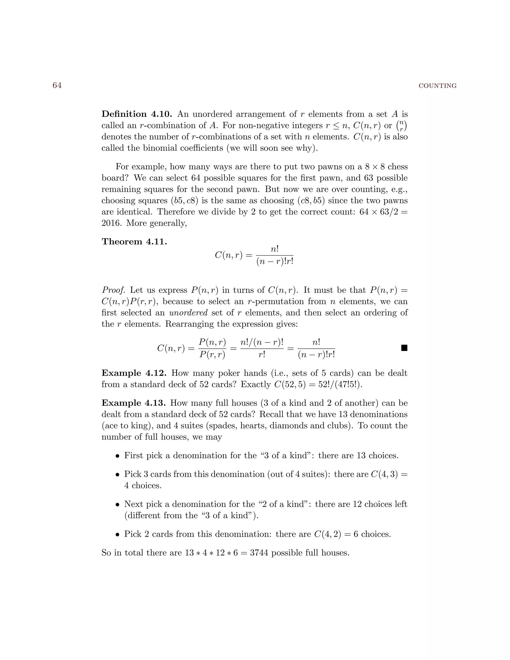 64 counting
Deﬁnition 4.10. An unordered arrangement of r elements from a set A is
called an r-combination of A. For non-negative integers r ≤ n, C(n, r) or n
r
denotes the number of r-combinations of a set with n elements. C(n, r) is also
called the binomial coeﬃcients (we will soon see why).
For example, how many ways are there to put two pawns on a 8 × 8 chess
board? We can select 64 possible squares for the ﬁrst pawn, and 63 possible
remaining squares for the second pawn. But now we are over counting, e.g.,
choosing squares (b5, c8) is the same as choosing (c8, b5) since the two pawns
are identical. Therefore we divide by 2 to get the correct count: 64 × 63/2 =
2016. More generally,
Theorem 4.11.
C(n, r) =
n!
(n − r)!r!
Proof. Let us express P(n, r) in turns of C(n, r). It must be that P(n, r) =
C(n, r)P(r, r), because to select an r-permutation from n elements, we can
ﬁrst selected an unordered set of r elements, and then select an ordering of
the r elements. Rearranging the expression gives:
C(n, r) =
P(n, r)
P(r, r)
=
n!/(n − r)!
r!
=
n!
(n − r)!r!
Example 4.12. How many poker hands (i.e., sets of 5 cards) can be dealt
from a standard deck of 52 cards? Exactly C(52, 5) = 52!/(47!5!).
Example 4.13. How many full houses (3 of a kind and 2 of another) can be
dealt from a standard deck of 52 cards? Recall that we have 13 denominations
(ace to king), and 4 suites (spades, hearts, diamonds and clubs). To count the
number of full houses, we may
• First pick a denomination for the “3 of a kind”: there are 13 choices.
• Pick 3 cards from this denomination (out of 4 suites): there are C(4, 3) =
4 choices.
• Next pick a denomination for the “2 of a kind”: there are 12 choices left
(diﬀerent from the “3 of a kind”).
• Pick 2 cards from this denomination: there are C(4, 2) = 6 choices.
So in total there are 13 ∗ 4 ∗ 12 ∗ 6 = 3744 possible full houses.
 