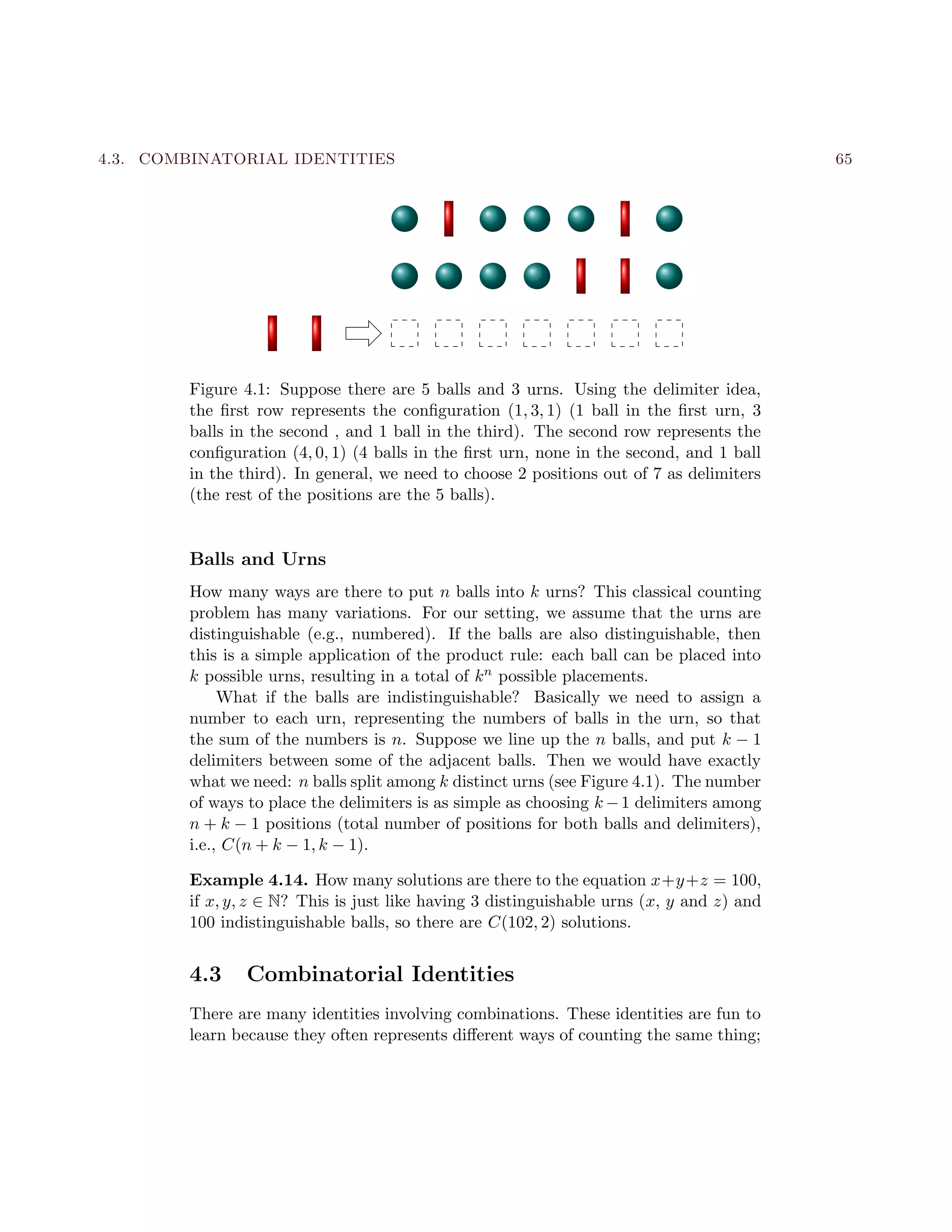 4.3. COMBINATORIAL IDENTITIES 65
Figure 4.1: Suppose there are 5 balls and 3 urns. Using the delimiter idea,
the ﬁrst row represents the conﬁguration (1, 3, 1) (1 ball in the ﬁrst urn, 3
balls in the second , and 1 ball in the third). The second row represents the
conﬁguration (4, 0, 1) (4 balls in the ﬁrst urn, none in the second, and 1 ball
in the third). In general, we need to choose 2 positions out of 7 as delimiters
(the rest of the positions are the 5 balls).
Balls and Urns
How many ways are there to put n balls into k urns? This classical counting
problem has many variations. For our setting, we assume that the urns are
distinguishable (e.g., numbered). If the balls are also distinguishable, then
this is a simple application of the product rule: each ball can be placed into
k possible urns, resulting in a total of kn possible placements.
What if the balls are indistinguishable? Basically we need to assign a
number to each urn, representing the numbers of balls in the urn, so that
the sum of the numbers is n. Suppose we line up the n balls, and put k − 1
delimiters between some of the adjacent balls. Then we would have exactly
what we need: n balls split among k distinct urns (see Figure 4.1). The number
of ways to place the delimiters is as simple as choosing k −1 delimiters among
n + k − 1 positions (total number of positions for both balls and delimiters),
i.e., C(n + k − 1, k − 1).
Example 4.14. How many solutions are there to the equation x+y+z = 100,
if x, y, z ∈ N? This is just like having 3 distinguishable urns (x, y and z) and
100 indistinguishable balls, so there are C(102, 2) solutions.
4.3 Combinatorial Identities
There are many identities involving combinations. These identities are fun to
learn because they often represents diﬀerent ways of counting the same thing;
 