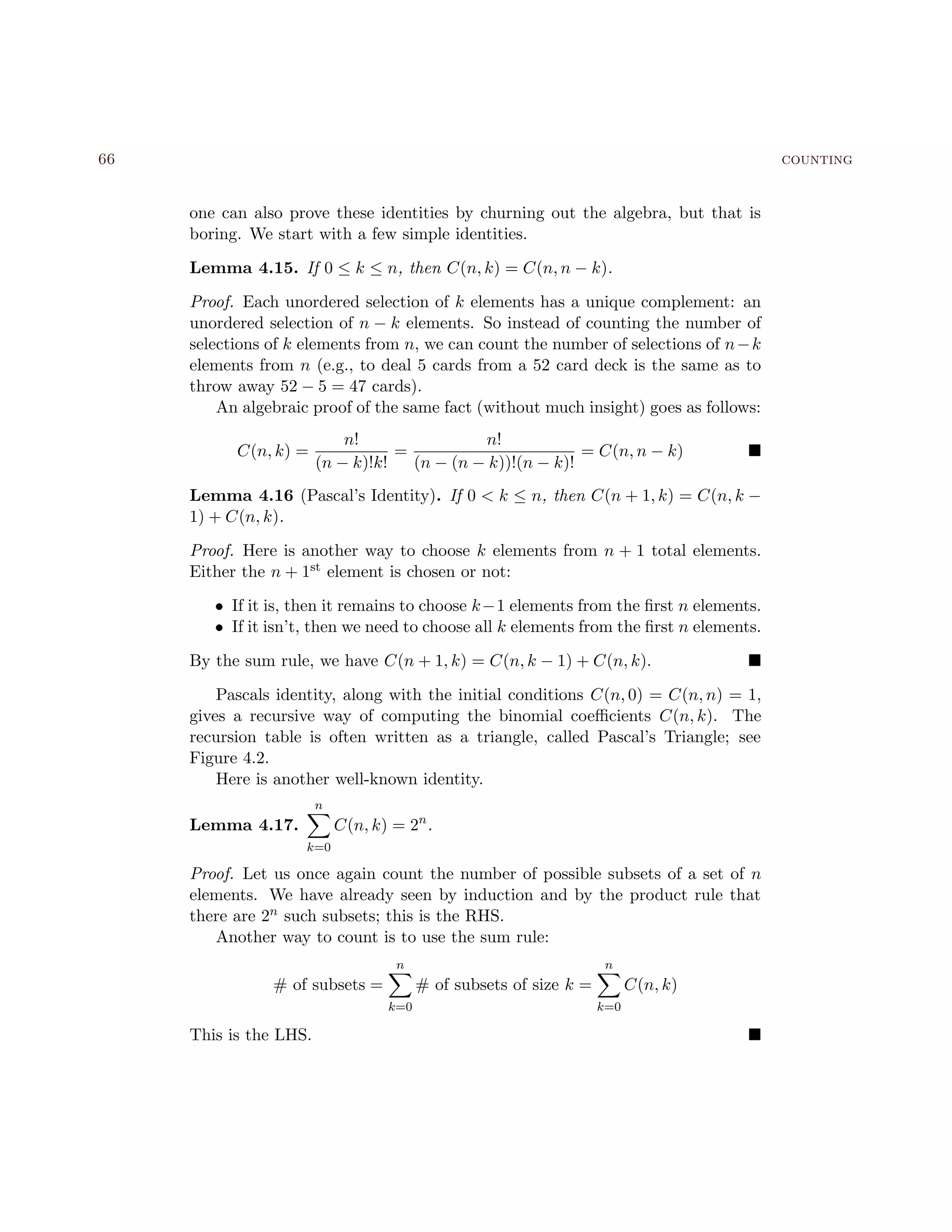 66 counting
one can also prove these identities by churning out the algebra, but that is
boring. We start with a few simple identities.
Lemma 4.15. If 0 ≤ k ≤ n, then C(n, k) = C(n, n − k).
Proof. Each unordered selection of k elements has a unique complement: an
unordered selection of n − k elements. So instead of counting the number of
selections of k elements from n, we can count the number of selections of n−k
elements from n (e.g., to deal 5 cards from a 52 card deck is the same as to
throw away 52 − 5 = 47 cards).
An algebraic proof of the same fact (without much insight) goes as follows:
C(n, k) =
n!
(n − k)!k!
=
n!
(n − (n − k))!(n − k)!
= C(n, n − k)
Lemma 4.16 (Pascal’s Identity). If 0 < k ≤ n, then C(n + 1, k) = C(n, k −
1) + C(n, k).
Proof. Here is another way to choose k elements from n + 1 total elements.
Either the n + 1st element is chosen or not:
• If it is, then it remains to choose k−1 elements from the ﬁrst n elements.
• If it isn’t, then we need to choose all k elements from the ﬁrst n elements.
By the sum rule, we have C(n + 1, k) = C(n, k − 1) + C(n, k).
Pascals identity, along with the initial conditions C(n, 0) = C(n, n) = 1,
gives a recursive way of computing the binomial coeﬃcients C(n, k). The
recursion table is often written as a triangle, called Pascal’s Triangle; see
Figure 4.2.
Here is another well-known identity.
Lemma 4.17.
n
k=0
C(n, k) = 2n
.
Proof. Let us once again count the number of possible subsets of a set of n
elements. We have already seen by induction and by the product rule that
there are 2n such subsets; this is the RHS.
Another way to count is to use the sum rule:
# of subsets =
n
k=0
# of subsets of size k =
n
k=0
C(n, k)
This is the LHS.
 