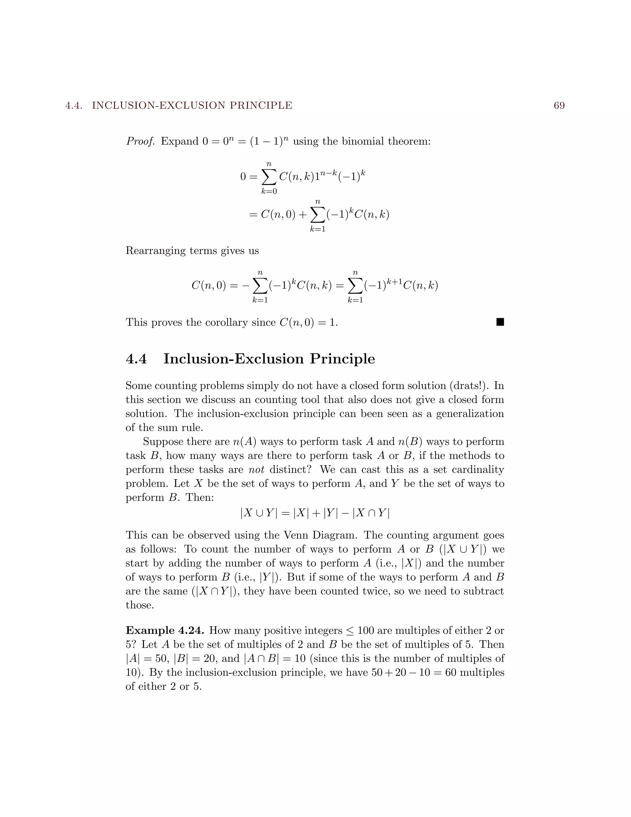 4.4. INCLUSION-EXCLUSION PRINCIPLE 69
Proof. Expand 0 = 0n = (1 − 1)n using the binomial theorem:
0 =
n
k=0
C(n, k)1n−k
(−1)k
= C(n, 0) +
n
k=1
(−1)k
C(n, k)
Rearranging terms gives us
C(n, 0) = −
n
k=1
(−1)k
C(n, k) =
n
k=1
(−1)k+1
C(n, k)
This proves the corollary since C(n, 0) = 1.
4.4 Inclusion-Exclusion Principle
Some counting problems simply do not have a closed form solution (drats!). In
this section we discuss an counting tool that also does not give a closed form
solution. The inclusion-exclusion principle can been seen as a generalization
of the sum rule.
Suppose there are n(A) ways to perform task A and n(B) ways to perform
task B, how many ways are there to perform task A or B, if the methods to
perform these tasks are not distinct? We can cast this as a set cardinality
problem. Let X be the set of ways to perform A, and Y be the set of ways to
perform B. Then:
|X ∪ Y | = |X| + |Y | − |X ∩ Y |
This can be observed using the Venn Diagram. The counting argument goes
as follows: To count the number of ways to perform A or B (|X ∪ Y |) we
start by adding the number of ways to perform A (i.e., |X|) and the number
of ways to perform B (i.e., |Y |). But if some of the ways to perform A and B
are the same (|X ∩ Y |), they have been counted twice, so we need to subtract
those.
Example 4.24. How many positive integers ≤ 100 are multiples of either 2 or
5? Let A be the set of multiples of 2 and B be the set of multiples of 5. Then
|A| = 50, |B| = 20, and |A ∩ B| = 10 (since this is the number of multiples of
10). By the inclusion-exclusion principle, we have 50 + 20 − 10 = 60 multiples
of either 2 or 5.
 