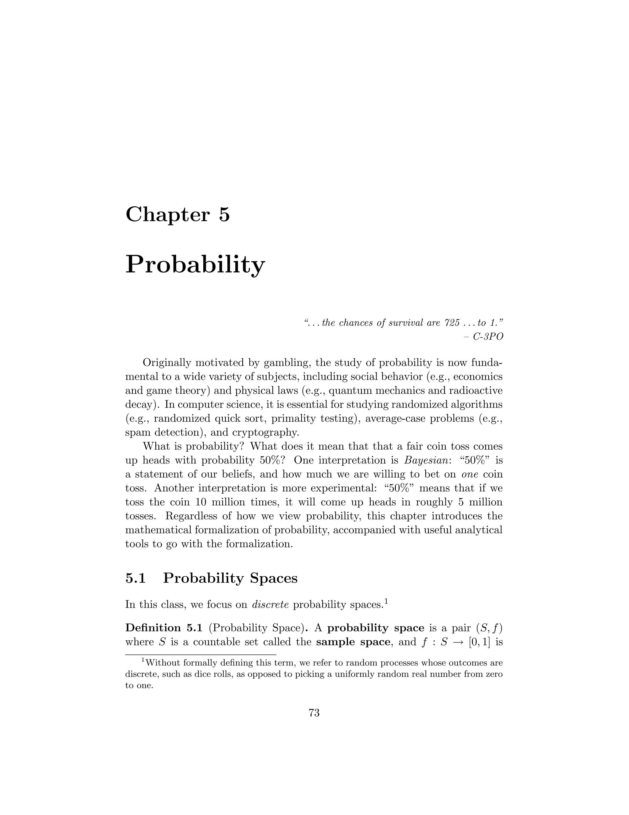 Chapter 5
Probability
“. . . the chances of survival are 725 . . . to 1.”
– C-3PO
Originally motivated by gambling, the study of probability is now funda-
mental to a wide variety of subjects, including social behavior (e.g., economics
and game theory) and physical laws (e.g., quantum mechanics and radioactive
decay). In computer science, it is essential for studying randomized algorithms
(e.g., randomized quick sort, primality testing), average-case problems (e.g.,
spam detection), and cryptography.
What is probability? What does it mean that that a fair coin toss comes
up heads with probability 50%? One interpretation is Bayesian: “50%” is
a statement of our beliefs, and how much we are willing to bet on one coin
toss. Another interpretation is more experimental: “50%” means that if we
toss the coin 10 million times, it will come up heads in roughly 5 million
tosses. Regardless of how we view probability, this chapter introduces the
mathematical formalization of probability, accompanied with useful analytical
tools to go with the formalization.
5.1 Probability Spaces
In this class, we focus on discrete probability spaces.1
Deﬁnition 5.1 (Probability Space). A probability space is a pair (S, f)
where S is a countable set called the sample space, and f : S → [0, 1] is
1
Without formally deﬁning this term, we refer to random processes whose outcomes are
discrete, such as dice rolls, as opposed to picking a uniformly random real number from zero
to one.
73
 