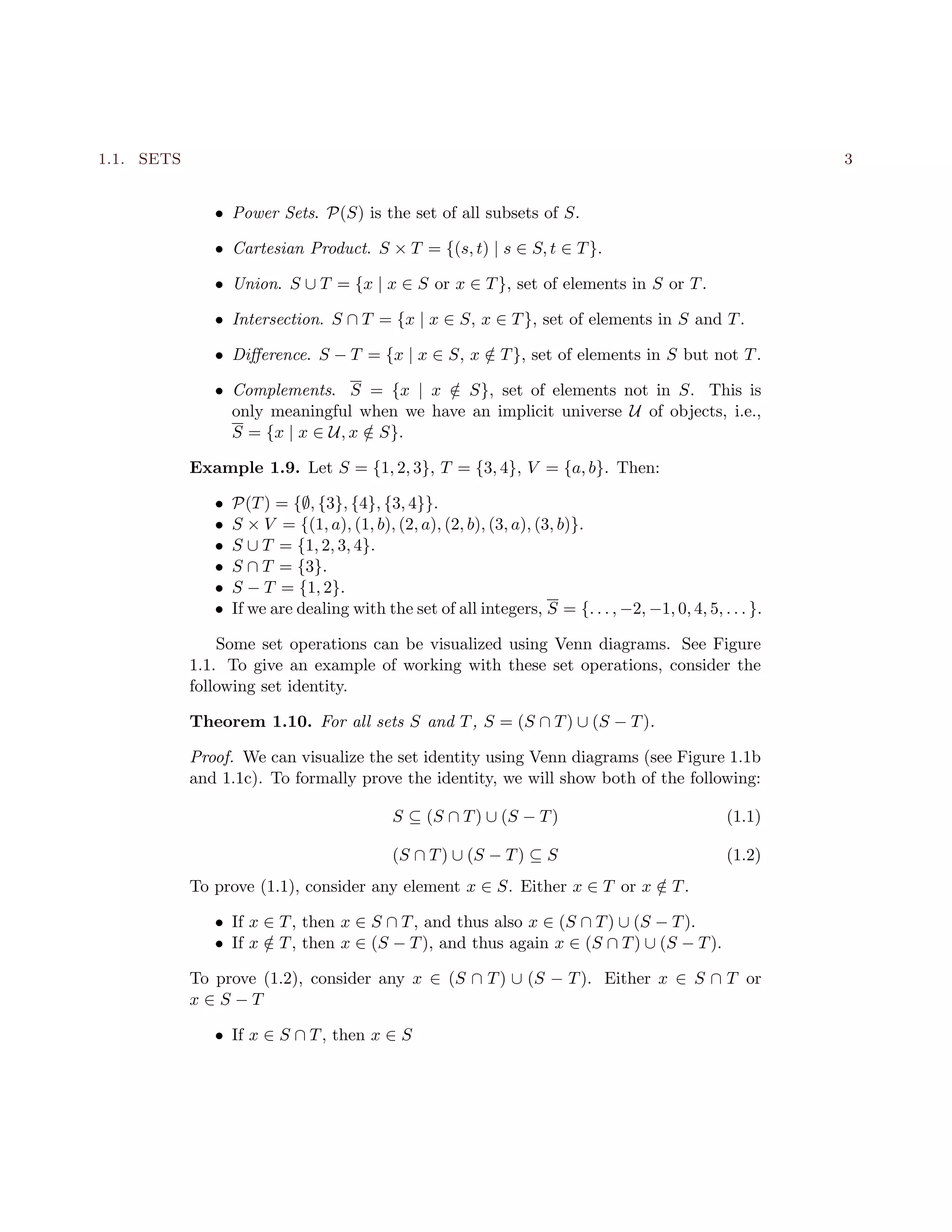 1.1. SETS 3
• Power Sets. P(S) is the set of all subsets of S.
• Cartesian Product. S × T = {(s, t) | s ∈ S, t ∈ T}.
• Union. S ∪ T = {x | x ∈ S or x ∈ T}, set of elements in S or T.
• Intersection. S ∩ T = {x | x ∈ S, x ∈ T}, set of elements in S and T.
• Diﬀerence. S − T = {x | x ∈ S, x /∈ T}, set of elements in S but not T.
• Complements. S = {x | x /∈ S}, set of elements not in S. This is
only meaningful when we have an implicit universe U of objects, i.e.,
S = {x | x ∈ U, x /∈ S}.
Example 1.9. Let S = {1, 2, 3}, T = {3, 4}, V = {a, b}. Then:
• P(T) = {∅, {3}, {4}, {3, 4}}.
• S × V = {(1, a), (1, b), (2, a), (2, b), (3, a), (3, b)}.
• S ∪ T = {1, 2, 3, 4}.
• S ∩ T = {3}.
• S − T = {1, 2}.
• If we are dealing with the set of all integers, S = {. . . , −2, −1, 0, 4, 5, . . . }.
Some set operations can be visualized using Venn diagrams. See Figure
1.1. To give an example of working with these set operations, consider the
following set identity.
Theorem 1.10. For all sets S and T, S = (S ∩ T) ∪ (S − T).
Proof. We can visualize the set identity using Venn diagrams (see Figure 1.1b
and 1.1c). To formally prove the identity, we will show both of the following:
S ⊆ (S ∩ T) ∪ (S − T) (1.1)
(S ∩ T) ∪ (S − T) ⊆ S (1.2)
To prove (1.1), consider any element x ∈ S. Either x ∈ T or x /∈ T.
• If x ∈ T, then x ∈ S ∩ T, and thus also x ∈ (S ∩ T) ∪ (S − T).
• If x /∈ T, then x ∈ (S − T), and thus again x ∈ (S ∩ T) ∪ (S − T).
To prove (1.2), consider any x ∈ (S ∩ T) ∪ (S − T). Either x ∈ S ∩ T or
x ∈ S − T
• If x ∈ S ∩ T, then x ∈ S
 
