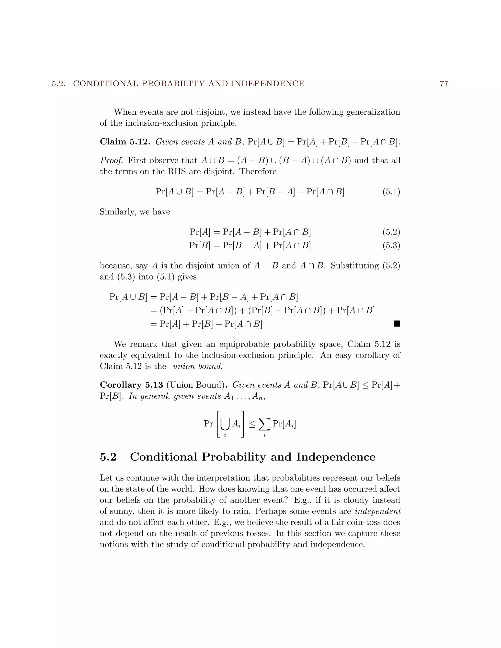5.2. CONDITIONAL PROBABILITY AND INDEPENDENCE 77
When events are not disjoint, we instead have the following generalization
of the inclusion-exclusion principle.
Claim 5.12. Given events A and B, Pr[A ∪ B] = Pr[A] + Pr[B] − Pr[A ∩ B].
Proof. First observe that A ∪ B = (A − B) ∪ (B − A) ∪ (A ∩ B) and that all
the terms on the RHS are disjoint. Therefore
Pr[A ∪ B] = Pr[A − B] + Pr[B − A] + Pr[A ∩ B] (5.1)
Similarly, we have
Pr[A] = Pr[A − B] + Pr[A ∩ B] (5.2)
Pr[B] = Pr[B − A] + Pr[A ∩ B] (5.3)
because, say A is the disjoint union of A − B and A ∩ B. Substituting (5.2)
and (5.3) into (5.1) gives
Pr[A ∪ B] = Pr[A − B] + Pr[B − A] + Pr[A ∩ B]
= (Pr[A] − Pr[A ∩ B]) + (Pr[B] − Pr[A ∩ B]) + Pr[A ∩ B]
= Pr[A] + Pr[B] − Pr[A ∩ B]
We remark that given an equiprobable probability space, Claim 5.12 is
exactly equivalent to the inclusion-exclusion principle. An easy corollary of
Claim 5.12 is the union bound.
Corollary 5.13 (Union Bound). Given events A and B, Pr[A∪B] ≤ Pr[A]+
Pr[B]. In general, given events A1 . . . , An,
Pr
i
Ai ≤
i
Pr[Ai]
5.2 Conditional Probability and Independence
Let us continue with the interpretation that probabilities represent our beliefs
on the state of the world. How does knowing that one event has occurred aﬀect
our beliefs on the probability of another event? E.g., if it is cloudy instead
of sunny, then it is more likely to rain. Perhaps some events are independent
and do not aﬀect each other. E.g., we believe the result of a fair coin-toss does
not depend on the result of previous tosses. In this section we capture these
notions with the study of conditional probability and independence.
 