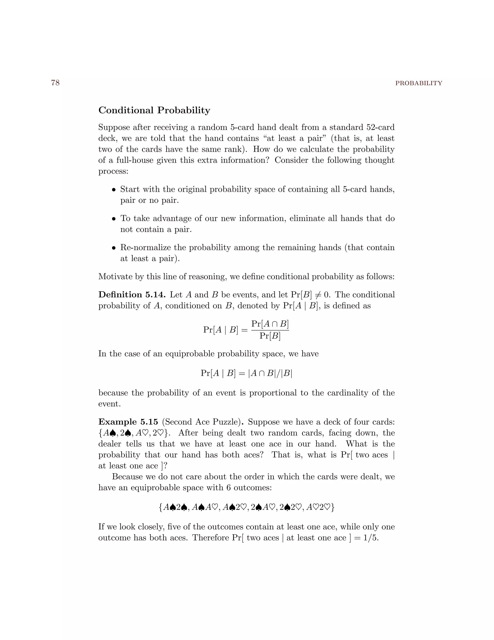 78 probability
Conditional Probability
Suppose after receiving a random 5-card hand dealt from a standard 52-card
deck, we are told that the hand contains “at least a pair” (that is, at least
two of the cards have the same rank). How do we calculate the probability
of a full-house given this extra information? Consider the following thought
process:
• Start with the original probability space of containing all 5-card hands,
pair or no pair.
• To take advantage of our new information, eliminate all hands that do
not contain a pair.
• Re-normalize the probability among the remaining hands (that contain
at least a pair).
Motivate by this line of reasoning, we deﬁne conditional probability as follows:
Deﬁnition 5.14. Let A and B be events, and let Pr[B] = 0. The conditional
probability of A, conditioned on B, denoted by Pr[A | B], is deﬁned as
Pr[A | B] =
Pr[A ∩ B]
Pr[B]
In the case of an equiprobable probability space, we have
Pr[A | B] = |A ∩ B|/|B|
because the probability of an event is proportional to the cardinality of the
event.
Example 5.15 (Second Ace Puzzle). Suppose we have a deck of four cards:
{A♠, 2♠, A♥, 2♥}. After being dealt two random cards, facing down, the
dealer tells us that we have at least one ace in our hand. What is the
probability that our hand has both aces? That is, what is Pr[ two aces |
at least one ace ]?
Because we do not care about the order in which the cards were dealt, we
have an equiprobable space with 6 outcomes:
{A♠2♠, A♠A♥, A♠2♥, 2♠A♥, 2♠2♥, A♥2♥}
If we look closely, ﬁve of the outcomes contain at least one ace, while only one
outcome has both aces. Therefore Pr[ two aces | at least one ace ] = 1/5.
 