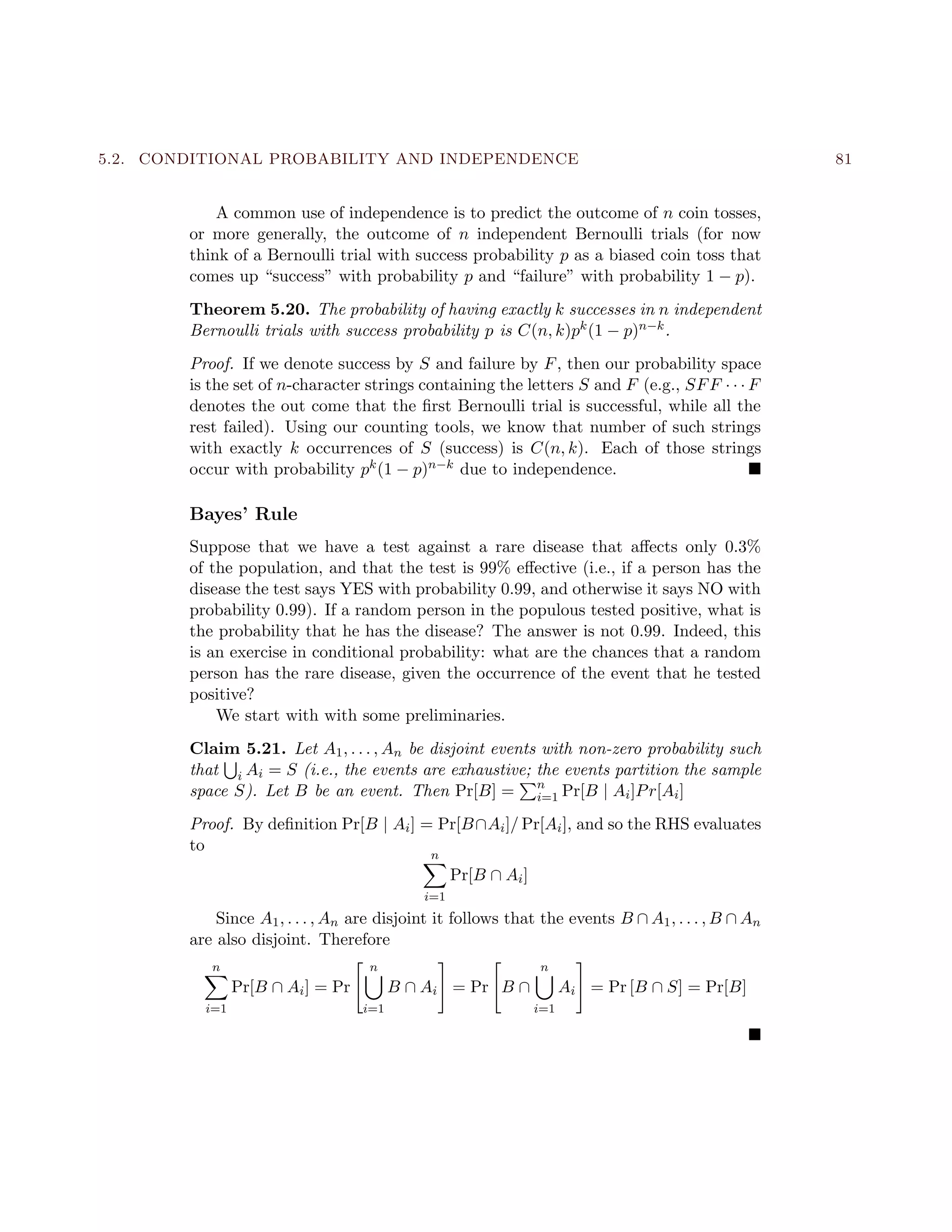 5.2. CONDITIONAL PROBABILITY AND INDEPENDENCE 81
A common use of independence is to predict the outcome of n coin tosses,
or more generally, the outcome of n independent Bernoulli trials (for now
think of a Bernoulli trial with success probability p as a biased coin toss that
comes up “success” with probability p and “failure” with probability 1 − p).
Theorem 5.20. The probability of having exactly k successes in n independent
Bernoulli trials with success probability p is C(n, k)pk(1 − p)n−k.
Proof. If we denote success by S and failure by F, then our probability space
is the set of n-character strings containing the letters S and F (e.g., SFF · · · F
denotes the out come that the ﬁrst Bernoulli trial is successful, while all the
rest failed). Using our counting tools, we know that number of such strings
with exactly k occurrences of S (success) is C(n, k). Each of those strings
occur with probability pk(1 − p)n−k due to independence.
Bayes’ Rule
Suppose that we have a test against a rare disease that aﬀects only 0.3%
of the population, and that the test is 99% eﬀective (i.e., if a person has the
disease the test says YES with probability 0.99, and otherwise it says NO with
probability 0.99). If a random person in the populous tested positive, what is
the probability that he has the disease? The answer is not 0.99. Indeed, this
is an exercise in conditional probability: what are the chances that a random
person has the rare disease, given the occurrence of the event that he tested
positive?
We start with with some preliminaries.
Claim 5.21. Let A1, . . . , An be disjoint events with non-zero probability such
that i Ai = S (i.e., the events are exhaustive; the events partition the sample
space S). Let B be an event. Then Pr[B] = n
i=1 Pr[B | Ai]Pr[Ai]
Proof. By deﬁnition Pr[B | Ai] = Pr[B∩Ai]/ Pr[Ai], and so the RHS evaluates
to
n
i=1
Pr[B ∩ Ai]
Since A1, . . . , An are disjoint it follows that the events B ∩ A1, . . . , B ∩ An
are also disjoint. Therefore
n
i=1
Pr[B ∩ Ai] = Pr
n
i=1
B ∩ Ai = Pr B ∩
n
i=1
Ai = Pr [B ∩ S] = Pr[B]
 