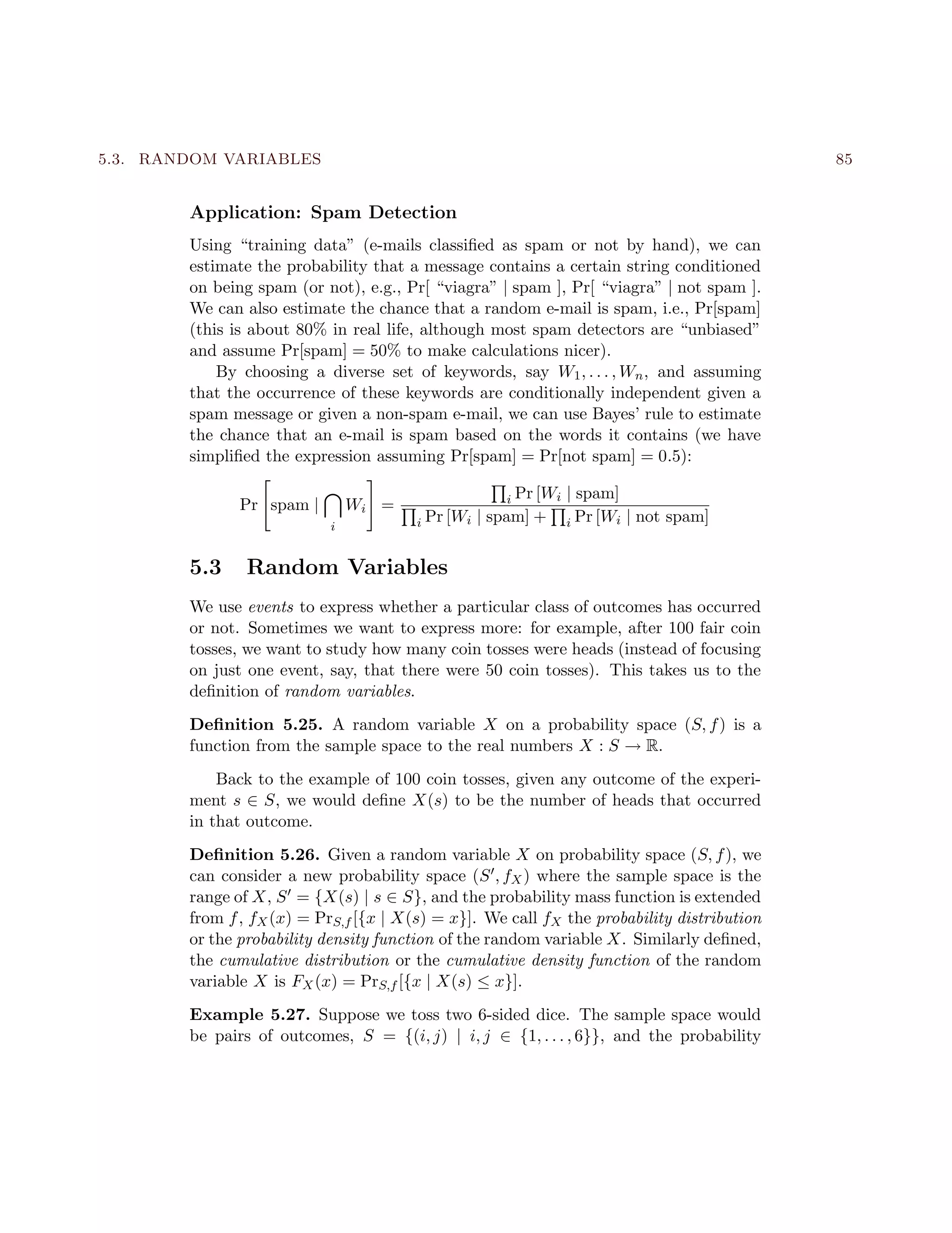5.3. RANDOM VARIABLES 85
Application: Spam Detection
Using “training data” (e-mails classiﬁed as spam or not by hand), we can
estimate the probability that a message contains a certain string conditioned
on being spam (or not), e.g., Pr[ “viagra” | spam ], Pr[ “viagra” | not spam ].
We can also estimate the chance that a random e-mail is spam, i.e., Pr[spam]
(this is about 80% in real life, although most spam detectors are “unbiased”
and assume Pr[spam] = 50% to make calculations nicer).
By choosing a diverse set of keywords, say W1, . . . , Wn, and assuming
that the occurrence of these keywords are conditionally independent given a
spam message or given a non-spam e-mail, we can use Bayes’ rule to estimate
the chance that an e-mail is spam based on the words it contains (we have
simpliﬁed the expression assuming Pr[spam] = Pr[not spam] = 0.5):
Pr spam |
i
Wi = i Pr [Wi | spam]
i Pr [Wi | spam] + i Pr [Wi | not spam]
5.3 Random Variables
We use events to express whether a particular class of outcomes has occurred
or not. Sometimes we want to express more: for example, after 100 fair coin
tosses, we want to study how many coin tosses were heads (instead of focusing
on just one event, say, that there were 50 coin tosses). This takes us to the
deﬁnition of random variables.
Deﬁnition 5.25. A random variable X on a probability space (S, f) is a
function from the sample space to the real numbers X : S → R.
Back to the example of 100 coin tosses, given any outcome of the experi-
ment s ∈ S, we would deﬁne X(s) to be the number of heads that occurred
in that outcome.
Deﬁnition 5.26. Given a random variable X on probability space (S, f), we
can consider a new probability space (S , fX) where the sample space is the
range of X, S = {X(s) | s ∈ S}, and the probability mass function is extended
from f, fX(x) = PrS,f [{x | X(s) = x}]. We call fX the probability distribution
or the probability density function of the random variable X. Similarly deﬁned,
the cumulative distribution or the cumulative density function of the random
variable X is FX(x) = PrS,f [{x | X(s) ≤ x}].
Example 5.27. Suppose we toss two 6-sided dice. The sample space would
be pairs of outcomes, S = {(i, j) | i, j ∈ {1, . . . , 6}}, and the probability
 